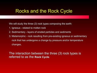 We will study the three (3) rock types composing the earth: 1. Igneous - related to molten rock 2. Sedimentary - layers of eroded particles and sediments 3. Metamorphic - rock resulting from pre-existing igneous or sedimentary  rock that has undergone a change by pressure and/or temperature  changes. The interaction between the three (3) rock types is referred to as the  Rock Cycle . Rocks and the Rock Cycle 