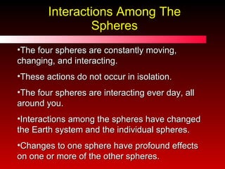 Interactions Among The Spheres The four spheres are constantly moving, changing, and interacting.  These actions do not occur in isolation.  The four spheres are interacting ever day, all around you. Interactions among the spheres have changed the Earth system and the individual spheres.  Changes to one sphere have profound effects on one or more of the other spheres.  