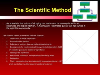 The Scientific Method As scientists, the nature of studying our earth must be accomplished in an organized and logical fashion.  A haphazard, "estimated guess" will  not  suffice in the scientific community.     The Scientific Method, summarized for Earth Sciences: 1.     Observation or define the problem  2.     Formulation of a question. 3.     Collection of pertinent data and performing experiments. 4.     Development of a hypothesis (preliminary untested observation -  NOT   an educated guess) and creation of a prediction 5.     Testing of the hypothesis 6.     Peer review, publication, and replication of results by others 7.  Falsification 8.  Theory (explanation that is consistent with observable evidence – NOT  proof; can be later modified based on additional evidence) 