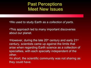 Past Perceptions  Meet New Issues We used to study Earth as a  collection of parts . This approach led to many important discoveries about our planet.  However, during the late 20 th  century and early 21 st  century, scientists came up against the limits that arise when regarding Earth science as a collection of specialties, with each specialty independent of the other.  In short, the scientific community was not sharing as they could have. 