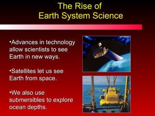 The Rise of  Earth System Science Advances in technology allow scientists to see Earth in new ways. Satellites let us see Earth from space. We also use submersibles to explore ocean depths. 