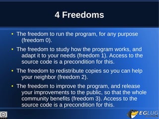 4 Freedoms
●   The freedom to run the program, for any purpose
      (freedom 0).
●   The freedom to study how the program works, and
      adapt it to your needs (freedom 1). Access to the
      source code is a precondition for this.
●   The freedom to redistribute copies so you can help
      your neighbor (freedom 2).
●   The freedom to improve the program, and release
      your improvements to the public, so that the whole
      community benefits (freedom 3). Access to the
      source code is a precondition for this.
 