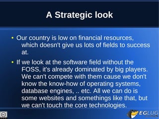 A Strategic look

●   Our country is low on financial resources,
     which doesn't give us lots of fields to success
     at.
●   If we look at the software field without the
       FOSS, it's already dominated by big players.
       We can't compete with them cause we don't
       know the know-how of operating systems,
       database engines, .. etc. All we can do is
       some websites and somethings like that, but
       we can't touch the core technologies.
 