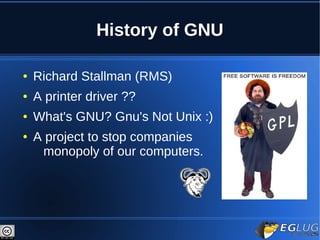 History of GNU

●   Richard Stallman (RMS)
●   A printer driver ??
●   What's GNU? Gnu's Not Unix :)
●   A project to stop companies
     monopoly of our computers.
 