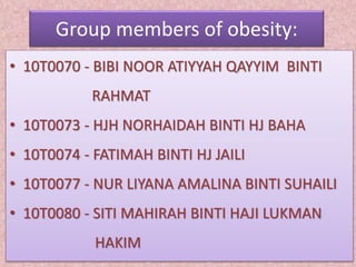 Group members of obesity:
• 10T0070 - BIBI NOOR ATIYYAH QAYYIM BINTI
RAHMAT
• 10T0073 - HJH NORHAIDAH BINTI HJ BAHA
• 10T0074 - FATIMAH BINTI HJ JAILI
• 10T0077 - NUR LIYANA AMALINA BINTI SUHAILI
• 10T0080 - SITI MAHIRAH BINTI HAJI LUKMAN
HAKIM
 
