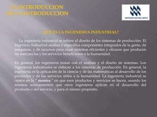 QUE ES LA INGENIERIA INDUSTRIAL?
La ingeniería industrial se refiere al diseño de los sistemas de producción. El
Ingeniero Industrial analiza y especifica componentes integrados de la gente, de
máquinas, y de recursos para crear sistemas eficientes y eficaces que producen
las mercancías y los servicios beneficiosos a la humanidad.
En general, los ingenieros tratan con el análisis y el diseño de sistemas. Los
ingenieros industriales se enfocan a los sistemas de producción. En general, la
ingeniería es la aplicación de la ciencia y de las matemáticas al desarrollo de los
productos y de los servicios útiles a la humanidad. La ingeniería industrial se
centra en la " manera " en que esos productos y servicios se hacen, usando los
mismos acercamientos que otros ingenieros aplican en el desarrollo del
producto o del servicio, y para el mismo propósito.
 