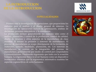 ESPECIALIDADES
Primero está la investigación de operaciones, que proporciona los
métodos para el análisis y el diseño general de sistemas. La
investigación de operaciones incluye la optimización, análisis de
decisiones, procesos estocásticos, y la simulación.
La producción incluye generalmente los aspectos tales como el
análisis, planeación y control de la producción, control de calidad,
diseño de recursos y otros aspectos de la manufactura de clase
mundial. El tercero es procesos y sistemas de manufactura. El
proceso de manufactura se ocupa directamente de la formación de
materiales, cortado, modelado, planeación, etc. Los sistemas de
manufactura se centran en la integración del proceso de
manufactura, generalmente por medio de control por computadora
y comunicaciones. Finalmente ergonomía que trata con la ecuación
humana. La ergonomía física ve al ser humano como un dispositivo
biomecánico mientras que la ergonómica informativa examina los
aspectos cognoscitivos de seres humanos.
 