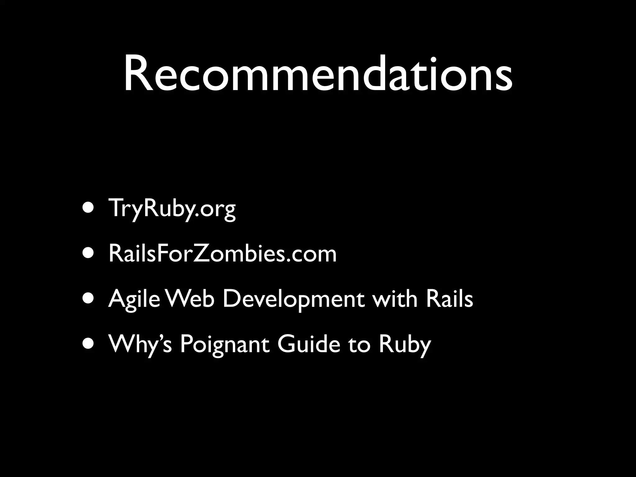 Recommendations

• TryRuby.org
• RailsForZombies.com
• Agile Web Development with Rails
• Why’s Poignant Guide to Ruby
 