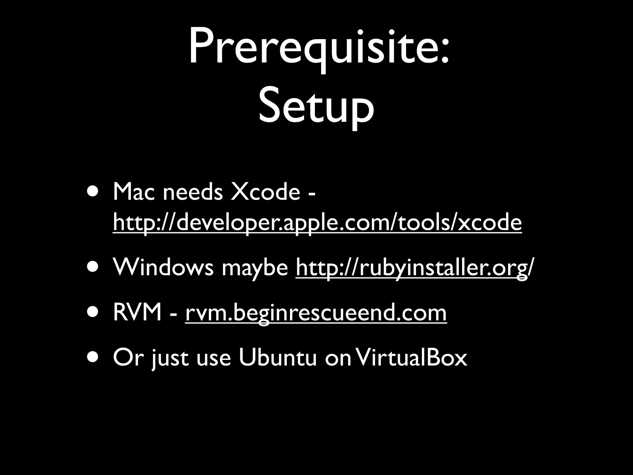 Prerequisite:
            Setup
• Mac needs Xcode -
  http://developer.apple.com/tools/xcode
• Windows maybe http://rubyinstaller.org/
• RVM - rvm.beginrescueend.com
• Or just use Ubuntu on VirtualBox
 