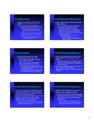 Tuskegee study                                                                                     A brief historical background
       There was a seasonal decline in nutrition which was                                         Goss(1897) studied Hispanic dietaries
        attributed to a sharp winter decrease in egg and dairy
        production                                                                                  in New Mexico
       Farmers in winter had less cash to purchase food
            The underlying problem was a so-called “mortgage system”
                                          so-                 system”
                                                                                                        Took a social perspective on their diet,
              • The landowner or storekeepers would make loans for tenants to                            including looking at class and diet
                buy seed and tools to last from planting to harvest
                   – The f armer signed a “waiv e note ” giv ing the lender f irst right to
                                                  note”                                                    His sample included one middle -class
                                                                                                                                     middle-
                     whatev er portion of the crop was needed to pay off the debt                           household and two lower- class households
                                                                                                                                lower-
                   – Due to the high rates of interest, little was left to sell at th end of the
                                                                                     e
                     season                                                                                Neither lower class household ingested a
              • The system favored the cash crop, cotton, over food production
                                                                                                            single gram of animal protein over the course of
              • As farmers exhausted their stores of homegrown corn and
                homemade molasse s, they needed to increase purchases from                                  14 days of observation
                the local store                                                                                • This prompted a restudy of one of the same
                   – The consumption of bacon, a store product usually purchased in small
                                                                                    small                        households a year later
                     quantities every week illustrates the seasonality
                   – Consumption averaged 194 g/d among tenants and plantation hands                               – Found consumption of 4 gm/d animal protein
                     during the spring months versus 103 g/d                                                         compared to 29 gm/d for the middle-class household
                                                                                                                                                 middle-
                                                                                                                     studied the year before




Goss continued                                                                                     A brief historical background
       Families of both classes ate meals                                                          Jenks (1900) studied Native American wild
        structured around a common core                                                             rice gatherers in the upper Great Lakes
            Corn, wheat flour, beans, eggs, granulated                                             region
             sugar, potatoes, and chilies                                                               Ethnography had a minor component of nutritional
          Lard or “lard compound” was a core item as
                         compound”                                                                       analysis in what was primarily an ethnographic
           well, but meat products were peripheral                                                       account of "primitive" economics for the Bureau of
          None of the families used dairy products                                                      American Ethnology
              • Animal products accounted for approximately 15% of                                  This study provides a model for treatment of
                the food budget for the lower-class families and 33%
                                           lower-                                                   food in many of the 20th century
                for the middle-class household
                        middle-
              • The middle class enjoyed a somewhat more varied                                     ethnographies, where it occupies a peripheral
                diet, but still the family ate just 7.5 different foods per                         position
                week compared to 5 for the lower -class families
                                                 lower-




A brief historical background                                                                      A brief historical background
   As part of the Office of Experimental Stations series,                                          1930'sthe Brits started to do work on
    Woods and Mansfield (1904) studied foods of Maine
    lumbermen for the U.S.D.A., and provided a dietary
                                                                                                    the colonies, especially in Africa
    study within an ethnographic account                                                                Gilks and Orr (1931) did metabolic studies
       Includes nutritional and metabolic analyses of recorded diets                                    among two East African groups, the Masai
   McCarrison (1928) studied the diets of Sikhs,                                                        (ostensibly carnivores), and the Akikuyu
    Pathans,
    Pathans , Bengalis, and other Indian groups by
                                                                                                         (vegetarians)
    feeding their diets to laboratory animals
                                                                                                             They concluded that nutritional status was
       He concluded that "the striking differences in the physique of
        different Indian races are due, in the main, to differences in                                        related to diet, and that anthropological factors
        biological value of their national diets"                                                             (the cattle complex) influenced food intake




                                                                                                                                                                          3
 