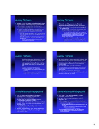 Audrey Richards                                                                     Audrey Richards
   Richards (1932, and others) is generally taken as the                            Richards    carefully examined all social
    beginning of the anthropological study of food habits
       She studied the Bemba of Northern Rhodesia, using a                             relations as they related to food exchange
        functionalist model to illustrate the interrelationship between                     She considered the emotional qualities assigned
        diet and other cultural institutions                                                 to different foods
       Richards concluded that the reasons natives did not work
        harder (a primary concern for British mining and other                                   Their desirability in terms of taste and digestibility, their
        economic interests) was not a question of sloth but of                                    importance in the native ceremonial life
        undernutrition                                                                              • E.g., the importance of grains used in beer brewing, and
            Since men had been drawn away to labor in the mines, women                               the excitement that accompanied opportunities to eat meat
             found it difficult to perform the heavy clearing tasks traditionally
                                                                    traditionally
             assumed by men, in addition to their own cultivation and                            People's perceptions of the nutritional qualities and
             gathering roles                                                                      physiological effects of different staple grains and
            During the period of the year when women most needed food                            relishes eaten with them
             energy to sustain clearing and planting of fields, food was in                         • The Bemba seemed to recognize the relationships
             shortest supply                                                                          between low energy intake and lack of energy to perform
               • Thus, the women were enmeshed in an ongoing cycle of                                 work, and consciously conserved energy during the lean,
                 underproduction and undernutrition.
                                                                                                      cold season




Audrey Richards                                                                     Audrey Richards
               • They had a concept of the ideal proportion of grain to                Her reports, collected by selective observations, interviews, an d
                                                                                                                                                        and
                 relish in the ordinary diet, and some women, when                      informant diaries over a relatively short period of time, includ e
                                                                                                                                                  include
                 they were too tired to gather ingredients for relish,                  general descriptions of gardening, crop successions, and time
                 might not prepare the grain either, since it was hard                  allocated to different food production, collecting, and food
                 to get the grain down without the lubrication of the                   processing tasks
                 relish                                                                Her model for the "food" aspect of culture was also
               • The social dimensions of food production,                              interdisciplinary, as she employed botanists, nutritionists, and
                 preparation, distribution, and consumption                             biochemists to aid in identifying and assessing the nutritional
                    – All kinship relations were marked by prescribed rules             values of foods
                      for sharing                                                      Her work influenced later studies of the changing
                    – These obligations break down in times of dearth, when             interrelationships between social organization of production and
                      people tended to hoard meager supplies                            distribution of food, diet, and nutrition




A brief historical background                                                       A brief historical background
   1935 the British International African Institute                                 Early 1940's: U.S. National Research Council
    appointed a Diet Committee to construct a                                         Committee on Food Habits
    comparative nutritional databank                                                 Set up to study the psychological and cultural
       Meyer Fortes and Audrey Richards were among the                               patterns of diet
        anthropologists collaborating in this effort
                                                                                            One major goal was to understand ethnic food habits to
   An early study of the effects of westernization of food                                  make culturally acceptable recommendations to improve and
    products among non -industrialized groups was done
                     non-                                                                    ration nutrition during WW II
    by Price (1939)                                                                              Margaret Mead and Ruth Benedict were anthropologists on the
                                                                                                  committee
       His title “Nutrition and Physical Degeneration” gives an                                    • Mead (1943) cautioned about the use of anthropology to shape
        indication of his bias                                                                        behavior in unknown directions
                                                                                                        – Beware the Law of Unintended Consequences
   Benedict and Steggerda (1937) studied diet among
    modern day Mayans in the Yucatan, trying to explain                                     Nutritional anthropology took off with the instigation of
    high metabolic rates                                                                     studies of applications of ethnographic knowledge to
                                                                                             nutritional problems




                                                                                                                                                                     4
 