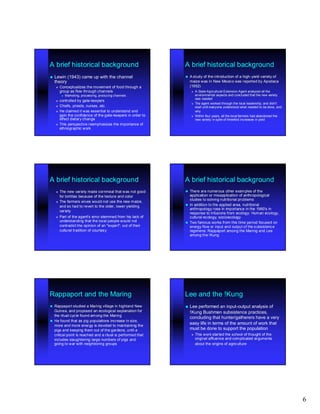 A brief historical background                                  A brief historical background
 Lewin       (1943) came up with the channel                     A study of the introduction of a high - yield variety of
                                                                                                    high-
    theory                                                         maize was in New Mexico was reported by Apodaca
       Conceptualizes the movement of food through a              (1952)
        group as flow through channels                                A State Agricultural Extension Agent analyzed all the
            Marketing, processing, producing channels                 environmental aspects and concluded that the new variety
                                                                       was needed
       controlled by gate- keepers
                       gate-
                                                                      The agent worked through the local leadership, and didn't
       Chiefs, priests, nurses, etc.                                  start until everyone understood what needed to be done, and
       He claimed it was essential to understand and                  why
        gain the confidence of the gate- keepers in order to
                                    gate-                             Within four years, all the local farmers had abandoned the
        effect dietary change                                          new variety in spite of threefold increases in yield
       This perspective reemphasizes the importance of
        ethnographic work




A brief historical background                                  A brief historical background
       The new variety made cornmeal that was not good         There are numerous other examples of the
        for tortillas because of the texture and color           application or misapplication of anthropological
                                                                 studies to solving nutritional problems
       The farmers wives would not use the new maize,
                                                                In addition to the applied area, nutritional
        and so had to revert to the older, lower yielding
                                                                 anthropology rose in importance in the 1960's in
        variety
                                                                 response to infusions from ecology: Human ecology,
       Part of the agent's error stemmed from his lack of       cultural ecology, socioecology
        understanding that the local people would not           Two famous works from this time period focused on
        contradict the opinion of an "expert", out of their      energy flow or input and output of the subsistenc e
        cultural tradition of courtesy                           regimens: Rappaport among the Maring and Lee
                                                                 among the !Kung




Rappaport and the Maring                                       Lee and the !Kung
 Rappaport studied a Maring village in highland New            Lee   performed an input-output analysis of
                                                                                       input-
  Guinea, and proposed an ecological explanation for               !Kung Bushmen subsistence practices,
  the ritual cycle found among the Maring
                                                                   concluding that hunter/gatherers have a very
 He found that as pig populations increase in size,
  more and more energy is devoted to maintaining the
                                                                   easy life in terms of the amount of work that
  pigs and keeping them out of the gardens, until a                must be done to support the population
  critical point is reached and a ritual is performed that            This work started the school of thought of the
  includes slaughtering large numbers of pigs and                      original affluence and complicated arguments
  going to war with neighboring groups                                 about the origins of agriculture




                                                                                                                                     6
 