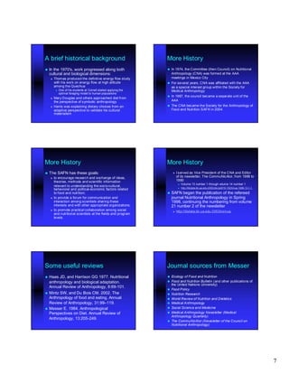 A brief historical background                                     More History
 Inthe 1970's, work progressed along both                           In 1974, the Committee (then Council) on Nutritional
  cultural and biological dimensions:                                 Anthropology (CNA) was formed at the AAA
      Thomas produced the definitive energy flow study               meetings in Mexico City
       with his work on energy flow at high altitude                 For several years, CNA was affiliated with the AAA
       among the Quechua                                              as a special interest group within the Society for
           One of his students at Cornell started applying the       Medical Anthropology
            optimal foraging model to human populations
                                                                     In 1987, the council became a separate unit of the
      Mary Douglas and others approached diet from
       the perspective of symbolic anthropology                       AAA
      Harris was explaining dietary choices from an                 The CNA became the Society for the Anthropology of
       adaptive perspective to validate his cultural                  Food and Nutrition SAFN in 2004
       materialism




More History                                                      More History
 The    SAFN has these goals:                                           I served as Vice President of the CNA and Editor
      to encourage research and exchange of ideas,                       of its newsletter, The CommuNicAtor, from 1988 to
       theories, methods and scientific information                       1990
                                                                              Volume 13 number 1 through volume 14 number 1
       relevant to understanding the socio-cultural,
                                        socio-
                                                                              http://libdata.lib.ua.edu:2053/doi/pdf/10.1525/nua.1989.13.1.1
       behavioral and political- economic factors related
                        political-
       to food and nutrition;                                      SAFN     began the publication of the refereed
      to provide a forum for communication and                       journal Nutritional Anthropology in Spring
       interaction among scientists sharing these                     1998, continuing the numbering from volume
       interests and with other appropriate organizations;            21 number 2 of the newsletter
      to promote practical collaboration among social                   http://libdata.lib.ua.edu:2053/loi/nua
       and nutritional scientists at the fields and program
       levels.




Some useful reviews                                               Journal sources from Messer
 Haas  JD, and Harrison GG 1977. Nutritional                        Ecology of Food and Nutrition
  anthropology and biological adaptation.                            Food and Nutrition Bulletin (and other publications of
                                                                      the United Nations University)
  Annual Review of Anthropology, 8:69-101.
                                 8:69-
                                                                     Food Policy
 Mintz SW, and Du Bois CM. 2002. The                                Nutrition Research
  Anthropology of food and eating. Annual                            World Review of Nutrition and Dietetics
  Review of Anthropology, 31:99–119.
                          31:99–                                     Medical Anthropology
 Messer E. 1984. Anthropological                                    Social Science and Medicine
  Perspectives on Diet. Annual Review of                             Medical Anthropology Newsletter (Medical
                                                                      Anthropology Quarterly)
  Anthropology, 13:205 -249.
                13:205-
                                                                     The CommuNicAtor (Newsletter of the Council on
                                                                      Nutritional Anthropology)




                                                                                                                                                7
 