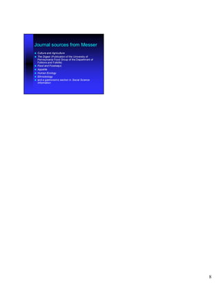 Journal sources from Messer
   Culture and Agriculture
   The Digest (Publication of the University of
    Pennsylvania Food Group of the Department of
    Folklore and Folklife)
   Food and Foodways
   Appetite
   Human Ecology
   Ethnobiology
   and a gastronomic section in Social Science
    Information




                                                   8
 