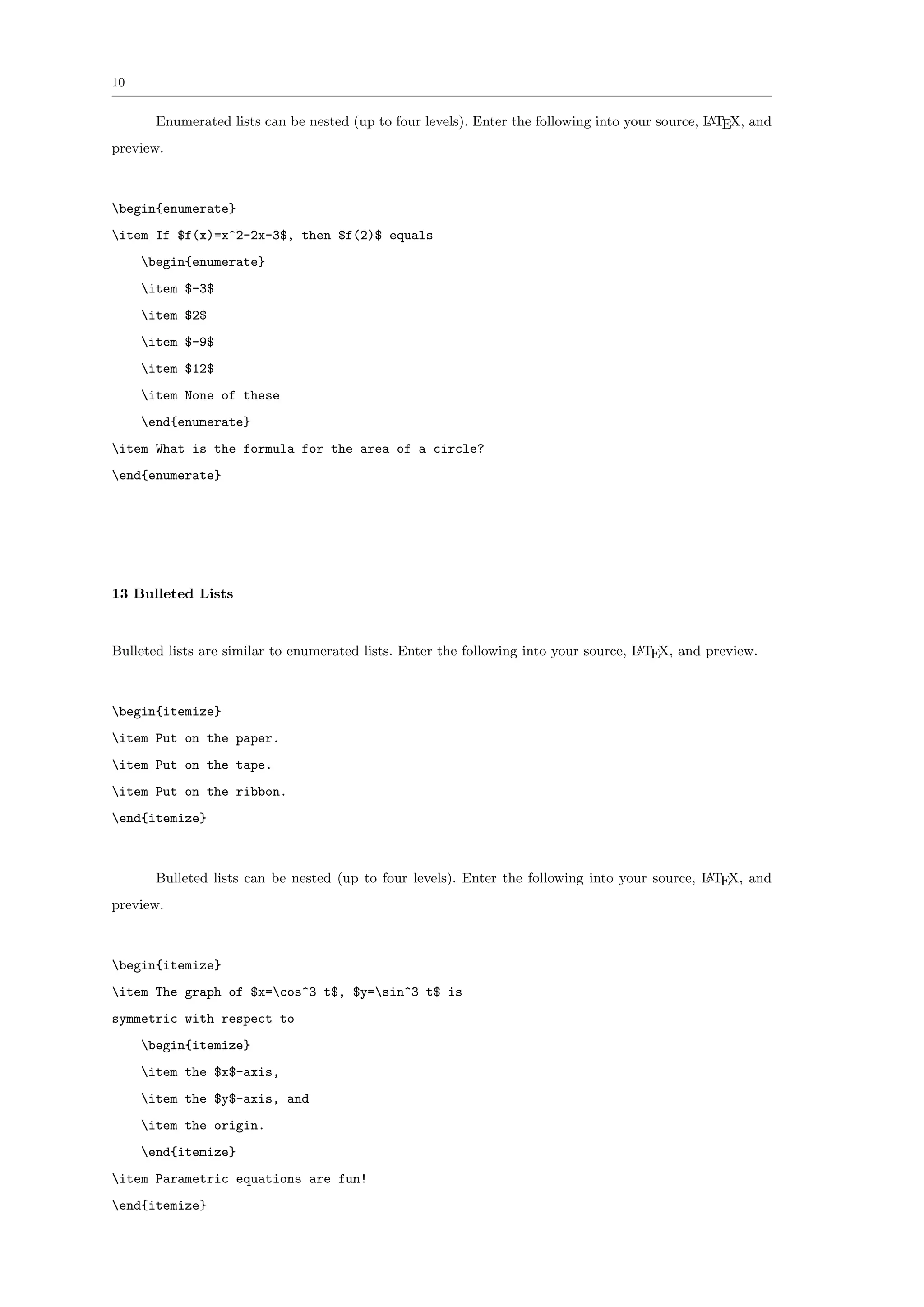 10


       Enumerated lists can be nested (up to four levels). Enter the following into your source, L TEX, and
                                                                                                 A

preview.



begin{enumerate}
item If $f(x)=x^2-2x-3$, then $f(2)$ equals
     begin{enumerate}
     item $-3$
     item $2$
     item $-9$
     item $12$
     item None of these
     end{enumerate}
item What is the formula for the area of a circle?
end{enumerate}




13 Bulleted Lists



Bulleted lists are similar to enumerated lists. Enter the following into your source, L TEX, and preview.
                                                                                      A




begin{itemize}
item Put on the paper.
item Put on the tape.
item Put on the ribbon.
end{itemize}



       Bulleted lists can be nested (up to four levels). Enter the following into your source, L TEX, and
                                                                                               A

preview.



begin{itemize}
item The graph of $x=cos^3 t$, $y=sin^3 t$ is
symmetric with respect to
     begin{itemize}
     item the $x$-axis,
     item the $y$-axis, and
     item the origin.
     end{itemize}
item Parametric equations are fun!
end{itemize}
 