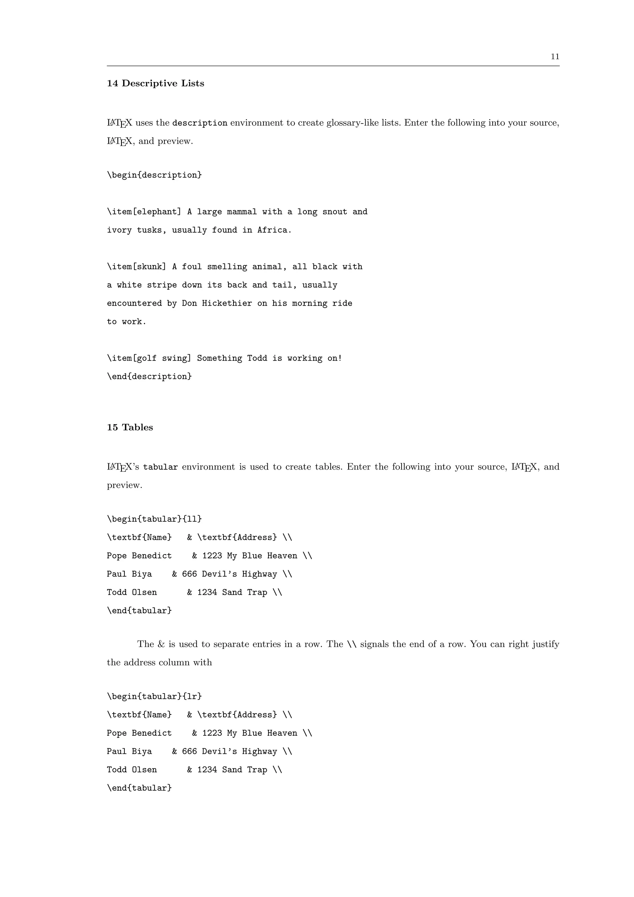 11


14 Descriptive Lists



L TEX uses the description environment to create glossary-like lists. Enter the following into your source,
A

L TEX, and preview.
A



begin{description}


item[elephant] A large mammal with a long snout and
ivory tusks, usually found in Africa.


item[skunk] A foul smelling animal, all black with
a white stripe down its back and tail, usually
encountered by Don Hickethier on his morning ride
to work.


item[golf swing] Something Todd is working on!
end{description}




15 Tables



L TEX’s tabular environment is used to create tables. Enter the following into your source, L TEX, and
A                                                                                           A

preview.


begin{tabular}{ll}
textbf{Name}      & textbf{Address} 
Pope Benedict       & 1223 My Blue Heaven 
Paul Biya       & 666 Devil’s Highway 
Todd Olsen         & 1234 Sand Trap 
end{tabular}


       The & is used to separate entries in a row. The  signals the end of a row. You can right justify
the address column with


begin{tabular}{lr}
textbf{Name}      & textbf{Address} 
Pope Benedict       & 1223 My Blue Heaven 
Paul Biya       & 666 Devil’s Highway 
Todd Olsen         & 1234 Sand Trap 
end{tabular}
 