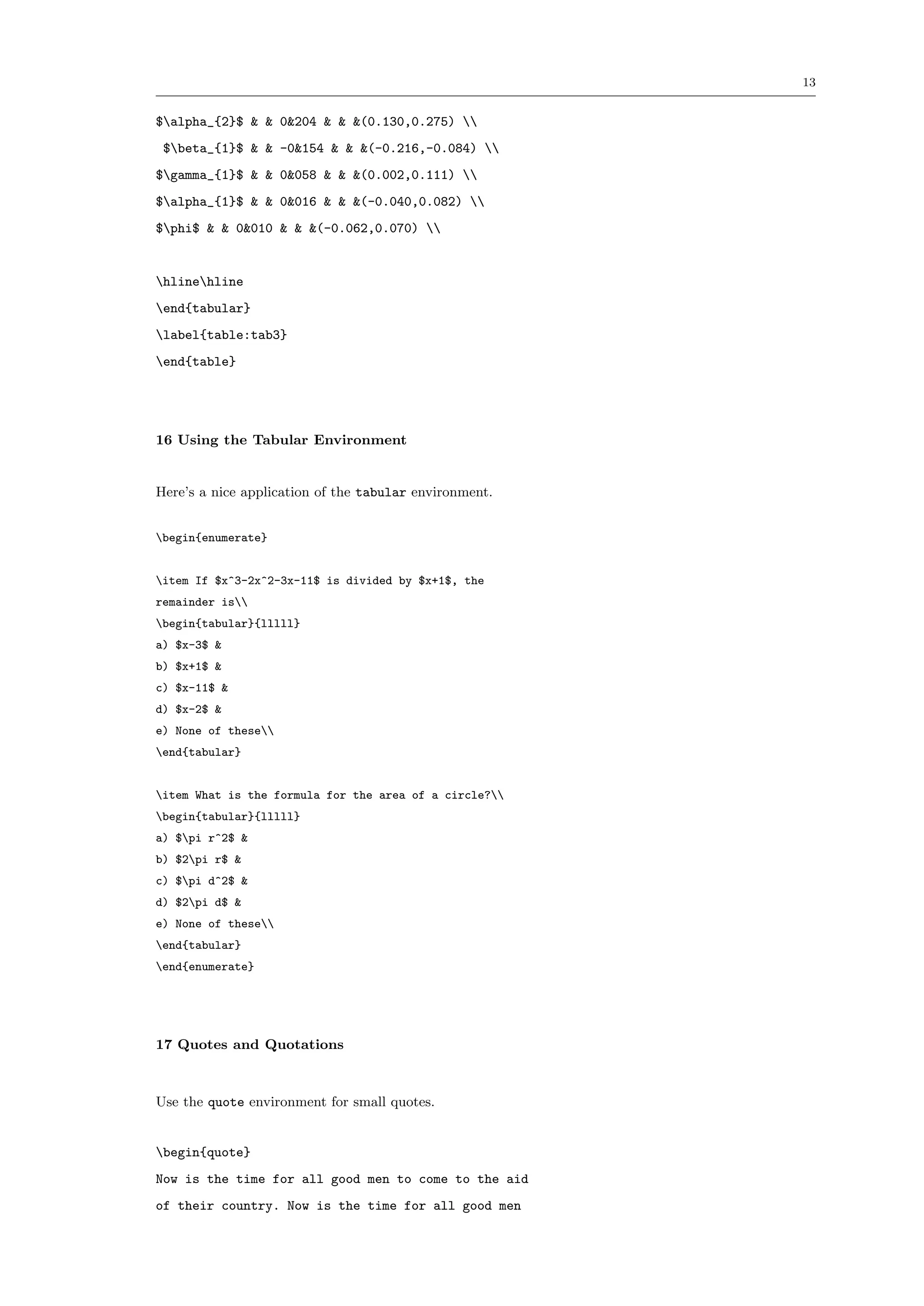 13


$alpha_{2}$ & & 0&204 & & &(0.130,0.275) 
 $beta_{1}$ & & -0&154 & & &(-0.216,-0.084) 
$gamma_{1}$ & & 0&058 & & &(0.002,0.111) 
$alpha_{1}$ & & 0&016 & & &(-0.040,0.082) 
$phi$ & & 0&010 & & &(-0.062,0.070) 


hlinehline
end{tabular}
label{table:tab3}
end{table}




16 Using the Tabular Environment


Here’s a nice application of the tabular environment.


begin{enumerate}


item If $x^3-2x^2-3x-11$ is divided by $x+1$, the
remainder is
begin{tabular}{lllll}
a) $x-3$ &
b) $x+1$ &
c) $x-11$ &
d) $x-2$ &
e) None of these
end{tabular}


item What is the formula for the area of a circle?
begin{tabular}{lllll}
a) $pi r^2$ &
b) $2pi r$ &
c) $pi d^2$ &
d) $2pi d$ &
e) None of these
end{tabular}
end{enumerate}




17 Quotes and Quotations



Use the quote environment for small quotes.


begin{quote}
Now is the time for all good men to come to the aid
of their country. Now is the time for all good men
 