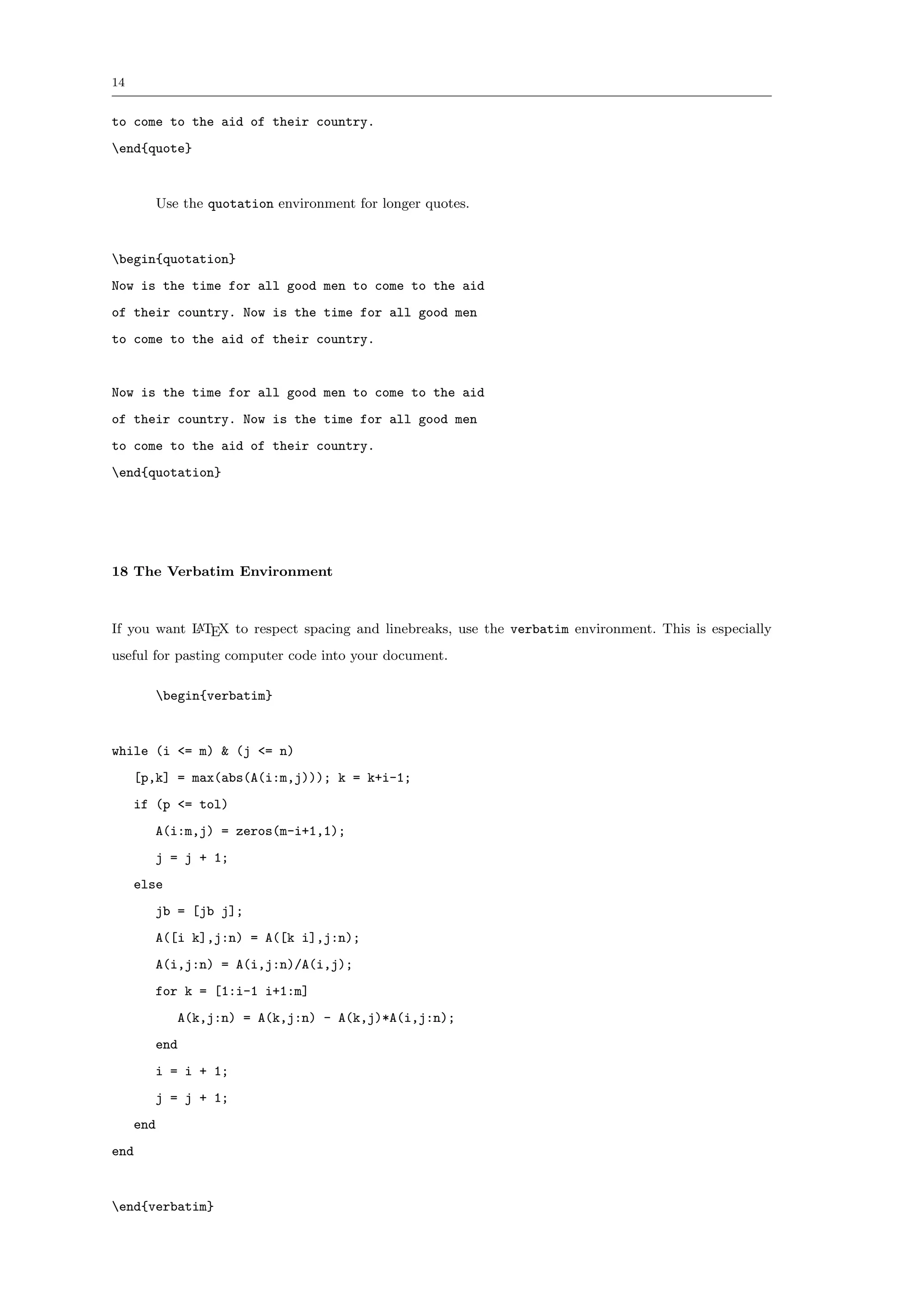 14


to come to the aid of their country.
end{quote}


           Use the quotation environment for longer quotes.


begin{quotation}
Now is the time for all good men to come to the aid
of their country. Now is the time for all good men
to come to the aid of their country.


Now is the time for all good men to come to the aid
of their country. Now is the time for all good men
to come to the aid of their country.
end{quotation}




18 The Verbatim Environment



If you want L TEX to respect spacing and linebreaks, use the verbatim environment. This is especially
            A

useful for pasting computer code into your document.

           begin{verbatim}


while (i <= m) & (j <= n)
     [p,k] = max(abs(A(i:m,j))); k = k+i-1;
     if (p <= tol)
       A(i:m,j) = zeros(m-i+1,1);
       j = j + 1;
     else
       jb = [jb j];
       A([i k],j:n) = A([k i],j:n);
       A(i,j:n) = A(i,j:n)/A(i,j);
       for k = [1:i-1 i+1:m]
              A(k,j:n) = A(k,j:n) - A(k,j)*A(i,j:n);
       end
       i = i + 1;
       j = j + 1;
     end
end


end{verbatim}
 