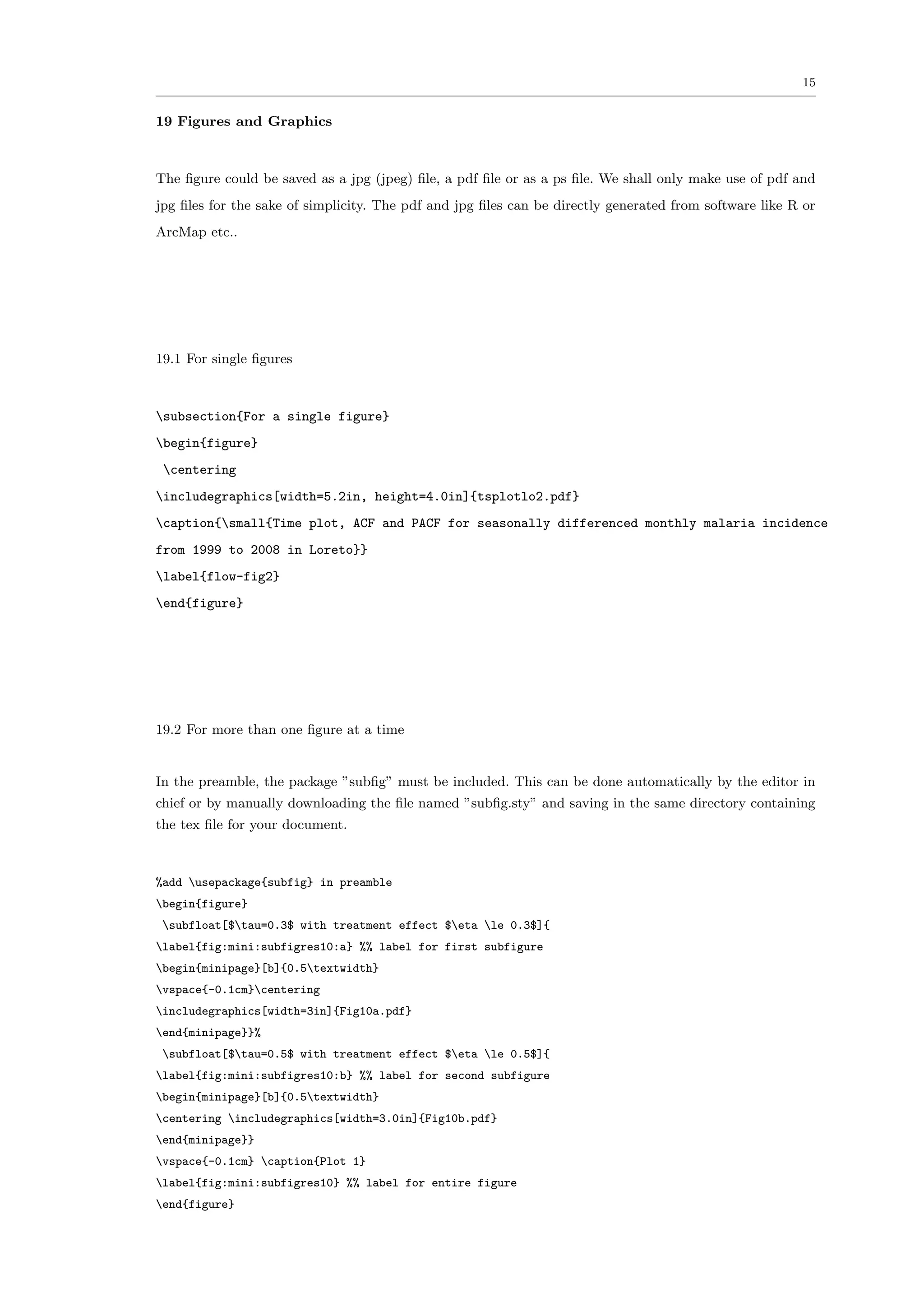 15


19 Figures and Graphics



The ﬁgure could be saved as a jpg (jpeg) ﬁle, a pdf ﬁle or as a ps ﬁle. We shall only make use of pdf and
jpg ﬁles for the sake of simplicity. The pdf and jpg ﬁles can be directly generated from software like R or
ArcMap etc..




19.1 For single ﬁgures



subsection{For a single figure}
begin{figure}
 centering
includegraphics[width=5.2in, height=4.0in]{tsplotlo2.pdf}
caption{small{Time plot, ACF and PACF for seasonally differenced monthly malaria incidence
from 1999 to 2008 in Loreto}}
label{flow-fig2}
end{figure}




19.2 For more than one ﬁgure at a time


In the preamble, the package ”subﬁg” must be included. This can be done automatically by the editor in
chief or by manually downloading the ﬁle named ”subﬁg.sty” and saving in the same directory containing
the tex ﬁle for your document.



%add usepackage{subfig} in preamble
begin{figure}
 subfloat[$tau=0.3$ with treatment effect $eta le 0.3$]{
label{fig:mini:subfigres10:a} %% label for first subfigure
begin{minipage}[b]{0.5textwidth}
vspace{-0.1cm}centering
includegraphics[width=3in]{Fig10a.pdf}
end{minipage}}%
 subfloat[$tau=0.5$ with treatment effect $eta le 0.5$]{
label{fig:mini:subfigres10:b} %% label for second subfigure
begin{minipage}[b]{0.5textwidth}
centering includegraphics[width=3.0in]{Fig10b.pdf}
end{minipage}}
vspace{-0.1cm} caption{Plot 1}
label{fig:mini:subfigres10} %% label for entire figure
end{figure}
 