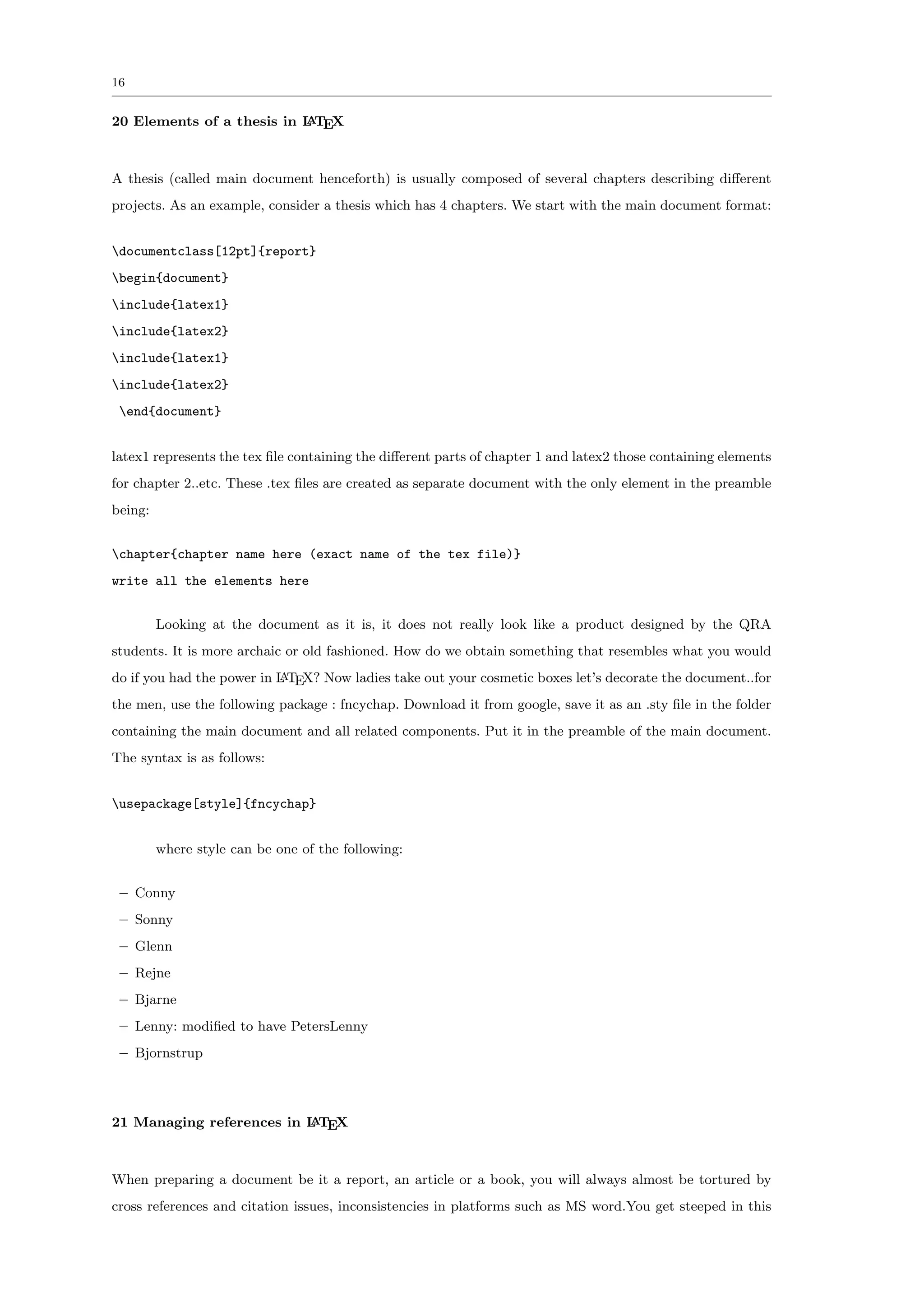 16


20 Elements of a thesis in L TEX
                           A




A thesis (called main document henceforth) is usually composed of several chapters describing diﬀerent
projects. As an example, consider a thesis which has 4 chapters. We start with the main document format:


documentclass[12pt]{report}
begin{document}
include{latex1}
include{latex2}
include{latex1}
include{latex2}
 end{document}


latex1 represents the tex ﬁle containing the diﬀerent parts of chapter 1 and latex2 those containing elements
for chapter 2..etc. These .tex ﬁles are created as separate document with the only element in the preamble
being:


chapter{chapter name here (exact name of the tex file)}
write all the elements here


         Looking at the document as it is, it does not really look like a product designed by the QRA
students. It is more archaic or old fashioned. How do we obtain something that resembles what you would
do if you had the power in L TEX? Now ladies take out your cosmetic boxes let’s decorate the document..for
                           A

the men, use the following package : fncychap. Download it from google, save it as an .sty ﬁle in the folder
containing the main document and all related components. Put it in the preamble of the main document.
The syntax is as follows:


usepackage[style]{fncychap}


         where style can be one of the following:


 – Conny
 – Sonny
 – Glenn
 – Rejne
 – Bjarne
 – Lenny: modiﬁed to have PetersLenny
 – Bjornstrup



21 Managing references in L TEX
                          A




When preparing a document be it a report, an article or a book, you will always almost be tortured by
cross references and citation issues, inconsistencies in platforms such as MS word.You get steeped in this
 