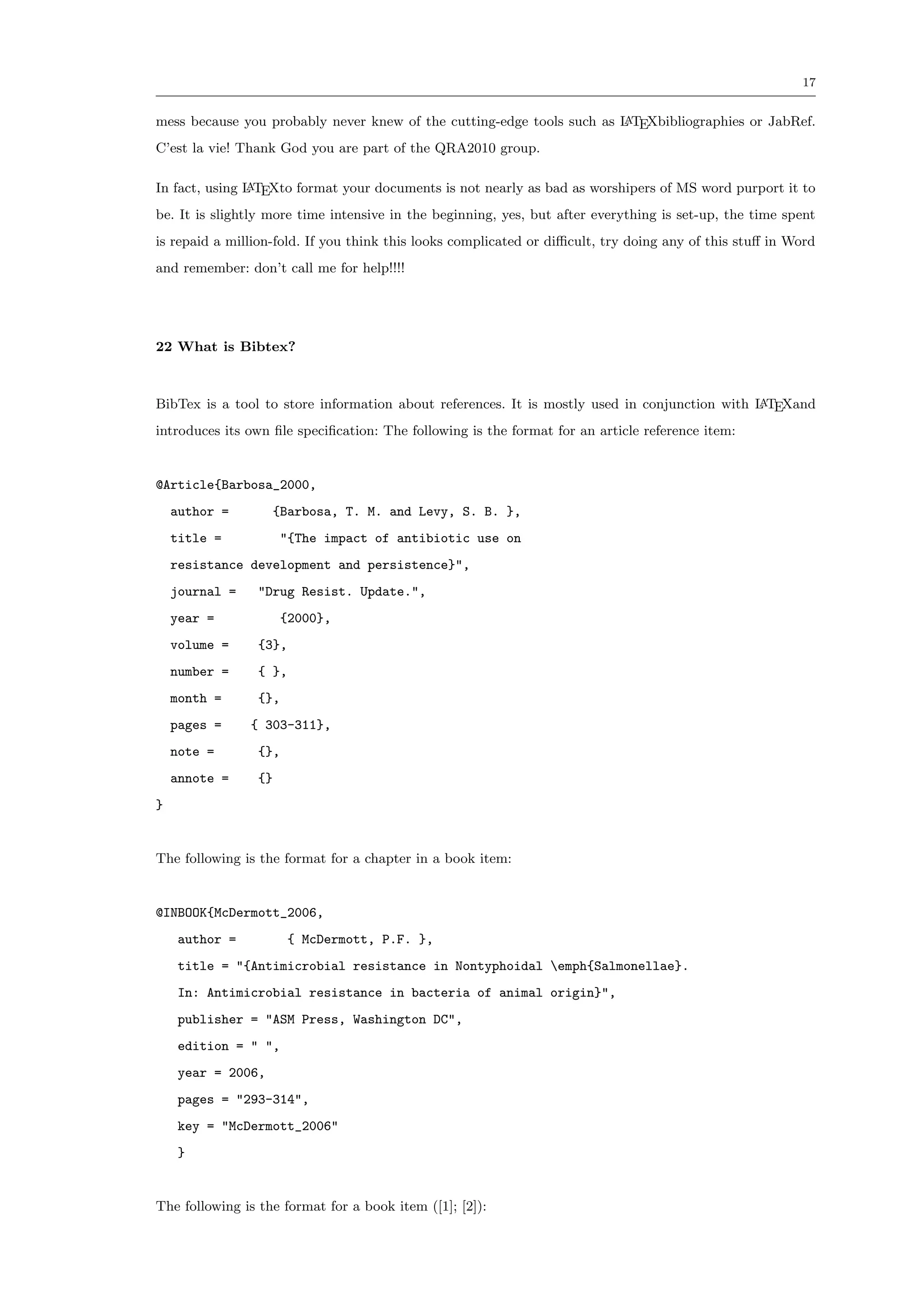 17


mess because you probably never knew of the cutting-edge tools such as L TEXbibliographies or JabRef.
                                                                       A

C’est la vie! Thank God you are part of the QRA2010 group.

In fact, using L TEXto format your documents is not nearly as bad as worshipers of MS word purport it to
               A

be. It is slightly more time intensive in the beginning, yes, but after everything is set-up, the time spent
is repaid a million-fold. If you think this looks complicated or diﬃcult, try doing any of this stuﬀ in Word
and remember: don’t call me for help!!!!




22 What is Bibtex?



BibTex is a tool to store information about references. It is mostly used in conjunction with L TEXand
                                                                                              A

introduces its own ﬁle speciﬁcation: The following is the format for an article reference item:


@Article{Barbosa_2000,
    author =          {Barbosa, T. M. and Levy, S. B. },
    title =            "{The impact of antibiotic use on
    resistance development and persistence}",
    journal =    "Drug Resist. Update.",
    year =             {2000},
    volume =     {3},
    number =     { },
    month =      {},
    pages =     { 303-311},
    note =       {},
    annote =     {}
}


The following is the format for a chapter in a book item:


@INBOOK{McDermott_2006,
    author =           { McDermott, P.F. },
    title = "{Antimicrobial resistance in Nontyphoidal emph{Salmonellae}.
    In: Antimicrobial resistance in bacteria of animal origin}",
    publisher = "ASM Press, Washington DC",
    edition = " ",
    year = 2006,
    pages = "293-314",
    key = "McDermott_2006"
    }


The following is the format for a book item ([1]; [2]):
 