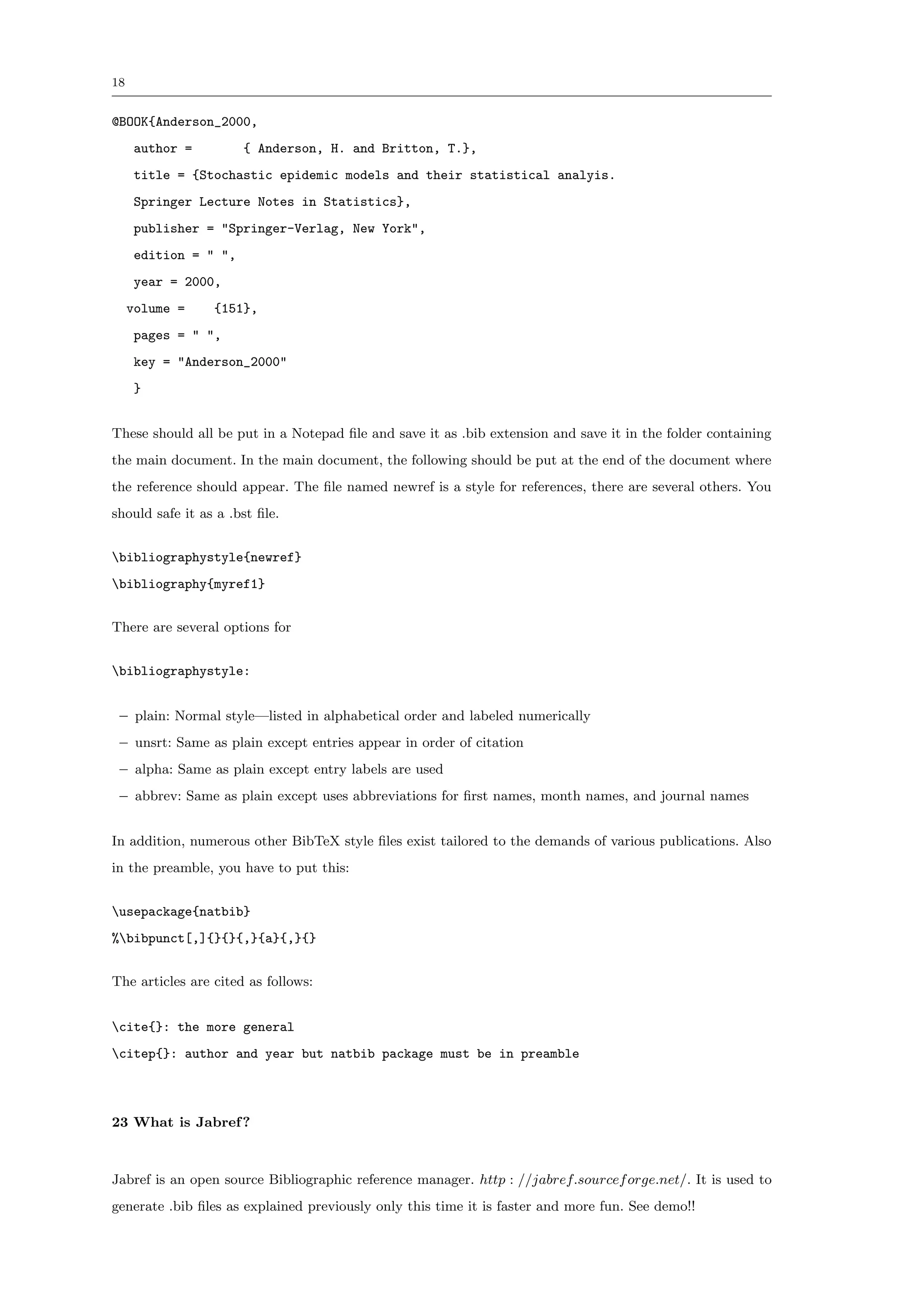 18


@BOOK{Anderson_2000,
     author =         { Anderson, H. and Britton, T.},
     title = {Stochastic epidemic models and their statistical analyis.
     Springer Lecture Notes in Statistics},
     publisher = "Springer-Verlag, New York",
     edition = " ",
     year = 2000,
     volume =    {151},
     pages = " ",
     key = "Anderson_2000"
     }


These should all be put in a Notepad ﬁle and save it as .bib extension and save it in the folder containing
the main document. In the main document, the following should be put at the end of the document where
the reference should appear. The ﬁle named newref is a style for references, there are several others. You
should safe it as a .bst ﬁle.


bibliographystyle{newref}
bibliography{myref1}


There are several options for


bibliographystyle:


 – plain: Normal style—listed in alphabetical order and labeled numerically
 – unsrt: Same as plain except entries appear in order of citation
 – alpha: Same as plain except entry labels are used
 – abbrev: Same as plain except uses abbreviations for ﬁrst names, month names, and journal names


In addition, numerous other BibTeX style ﬁles exist tailored to the demands of various publications. Also
in the preamble, you have to put this:


usepackage{natbib}
%bibpunct[,]{}{}{,}{a}{,}{}


The articles are cited as follows:


cite{}: the more general
citep{}: author and year but natbib package must be in preamble



23 What is Jabref ?



Jabref is an open source Bibliographic reference manager. http : //jabref.sourcef orge.net/. It is used to
generate .bib ﬁles as explained previously only this time it is faster and more fun. See demo!!
 