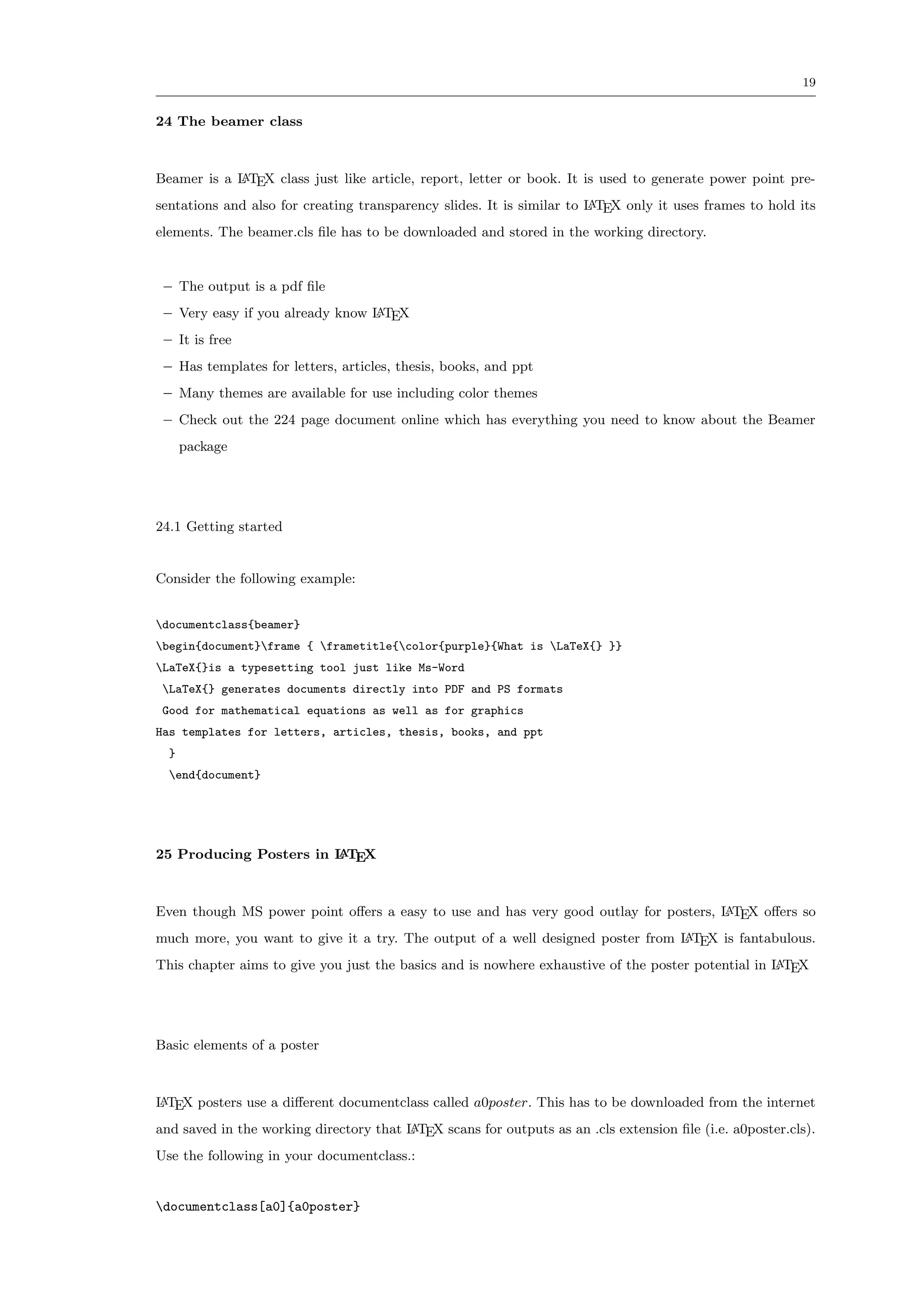 19


24 The beamer class



Beamer is a L TEX class just like article, report, letter or book. It is used to generate power point pre-
            A

sentations and also for creating transparency slides. It is similar to L TEX only it uses frames to hold its
                                                                       A

elements. The beamer.cls ﬁle has to be downloaded and stored in the working directory.


 – The output is a pdf ﬁle
 – Very easy if you already know L TEX
                                 A

 – It is free
 – Has templates for letters, articles, thesis, books, and ppt
 – Many themes are available for use including color themes
 – Check out the 224 page document online which has everything you need to know about the Beamer
      package




24.1 Getting started


Consider the following example:


documentclass{beamer}
begin{document}frame { frametitle{color{purple}{What is LaTeX{} }}
LaTeX{}is a typesetting tool just like Ms-Word
 LaTeX{} generates documents directly into PDF and PS formats
 Good for mathematical equations as well as for graphics
Has templates for letters, articles, thesis, books, and ppt
  }
  end{document}




25 Producing Posters in L TEX
                        A




Even though MS power point oﬀers a easy to use and has very good outlay for posters, L TEX oﬀers so
                                                                                     A

much more, you want to give it a try. The output of a well designed poster from L TEX is fantabulous.
                                                                                A

This chapter aims to give you just the basics and is nowhere exhaustive of the poster potential in L TEX
                                                                                                   A




Basic elements of a poster



L TEX posters use a diﬀerent documentclass called a0poster. This has to be downloaded from the internet
A

and saved in the working directory that L TEX scans for outputs as an .cls extension ﬁle (i.e. a0poster.cls).
                                        A

Use the following in your documentclass.:


documentclass[a0]{a0poster}
 