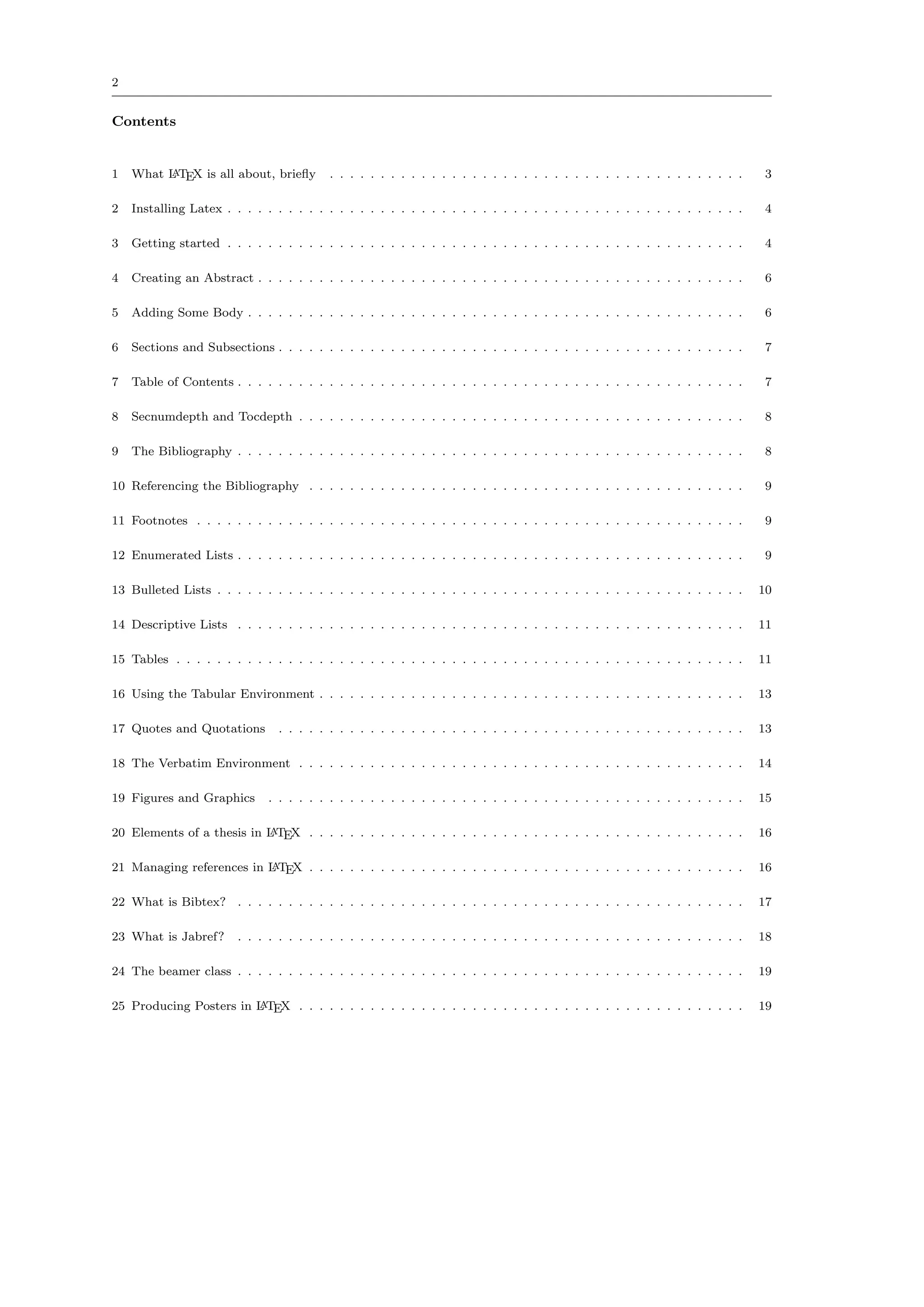 2


Contents


1   What L TEX is all about, brieﬂy
         A                                . . . . . . . . . . . . . . . . . . . . . . . . . . . . . . . . . . . . . . . . .    3

2   Installing Latex . . . . . . . . . . . . . . . . . . . . . . . . . . . . . . . . . . . . . . . . . . . . . . . . . . .     4

3   Getting started . . . . . . . . . . . . . . . . . . . . . . . . . . . . . . . . . . . . . . . . . . . . . . . . . . .      4

4   Creating an Abstract . . . . . . . . . . . . . . . . . . . . . . . . . . . . . . . . . . . . . . . . . . . . . . . .       6

5   Adding Some Body . . . . . . . . . . . . . . . . . . . . . . . . . . . . . . . . . . . . . . . . . . . . . . . . .         6

6   Sections and Subsections . . . . . . . . . . . . . . . . . . . . . . . . . . . . . . . . . . . . . . . . . . . . . .       7

7   Table of Contents . . . . . . . . . . . . . . . . . . . . . . . . . . . . . . . . . . . . . . . . . . . . . . . . . .      7

8   Secnumdepth and Tocdepth . . . . . . . . . . . . . . . . . . . . . . . . . . . . . . . . . . . . . . . . . . . .           8

9   The Bibliography . . . . . . . . . . . . . . . . . . . . . . . . . . . . . . . . . . . . . . . . . . . . . . . . . .       8

10 Referencing the Bibliography . . . . . . . . . . . . . . . . . . . . . . . . . . . . . . . . . . . . . . . . . . .          9

11 Footnotes . . . . . . . . . . . . . . . . . . . . . . . . . . . . . . . . . . . . . . . . . . . . . . . . . . . . . .       9

12 Enumerated Lists . . . . . . . . . . . . . . . . . . . . . . . . . . . . . . . . . . . . . . . . . . . . . . . . . .        9

13 Bulleted Lists . . . . . . . . . . . . . . . . . . . . . . . . . . . . . . . . . . . . . . . . . . . . . . . . . . . .     10

14 Descriptive Lists . . . . . . . . . . . . . . . . . . . . . . . . . . . . . . . . . . . . . . . . . . . . . . . . . .      11

15 Tables . . . . . . . . . . . . . . . . . . . . . . . . . . . . . . . . . . . . . . . . . . . . . . . . . . . . . . . .     11

16 Using the Tabular Environment . . . . . . . . . . . . . . . . . . . . . . . . . . . . . . . . . . . . . . . . . .          13

17 Quotes and Quotations        . . . . . . . . . . . . . . . . . . . . . . . . . . . . . . . . . . . . . . . . . . . . . .   13

18 The Verbatim Environment . . . . . . . . . . . . . . . . . . . . . . . . . . . . . . . . . . . . . . . . . . . .           14

19 Figures and Graphics       . . . . . . . . . . . . . . . . . . . . . . . . . . . . . . . . . . . . . . . . . . . . . . .   15

20 Elements of a thesis in L TEX . . . . . . . . . . . . . . . . . . . . . . . . . . . . . . . . . . . . . . . . . . .
                           A                                                                                                  16

21 Managing references in L TEX . . . . . . . . . . . . . . . . . . . . . . . . . . . . . . . . . . . . . . . . . . .
                          A                                                                                                   16

22 What is Bibtex? . . . . . . . . . . . . . . . . . . . . . . . . . . . . . . . . . . . . . . . . . . . . . . . . . .        17

23 What is Jabref?      . . . . . . . . . . . . . . . . . . . . . . . . . . . . . . . . . . . . . . . . . . . . . . . . . .   18

24 The beamer class . . . . . . . . . . . . . . . . . . . . . . . . . . . . . . . . . . . . . . . . . . . . . . . . . .       19

25 Producing Posters in L TEX . . . . . . . . . . . . . . . . . . . . . . . . . . . . . . . . . . . . . . . . . . . .
                        A                                                                                                     19
 