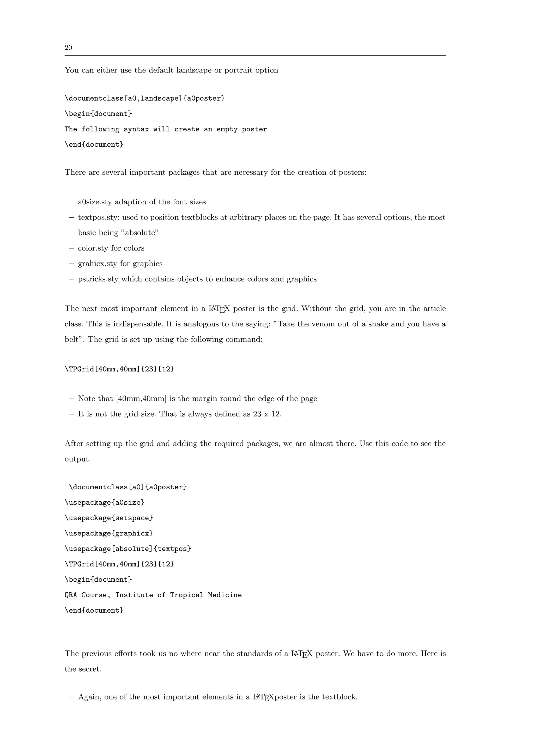 20


You can either use the default landscape or portrait option


documentclass[a0,landscape]{a0poster}
begin{document}
The following syntax will create an empty poster
end{document}


There are several important packages that are necessary for the creation of posters:


 – a0size.sty adaption of the font sizes
 – textpos.sty: used to position textblocks at arbitrary places on the page. It has several options, the most
     basic being ”absolute”
 – color.sty for colors
 – grahicx.sty for graphics
 – pstricks.sty which contains objects to enhance colors and graphics


The next most important element in a L TEX poster is the grid. Without the grid, you are in the article
                                     A

class. This is indispensable. It is analogous to the saying: ”Take the venom out of a snake and you have a
belt”. The grid is set up using the following command:


TPGrid[40mm,40mm]{23}{12}


 – Note that [40mm,40mm] is the margin round the edge of the page
 – It is not the grid size. That is always deﬁned as 23 x 12.


After setting up the grid and adding the required packages, we are almost there. Use this code to see the
output.


 documentclass[a0]{a0poster}
usepackage{a0size}
usepackage{setspace}
usepackage{graphicx}
usepackage[absolute]{textpos}
TPGrid[40mm,40mm]{23}{12}
begin{document}
QRA Course, Institute of Tropical Medicine
end{document}




The previous eﬀorts took us no where near the standards of a L TEX poster. We have to do more. Here is
                                                             A

the secret.


 – Again, one of the most important elements in a L TEXposter is the textblock.
                                                  A
 