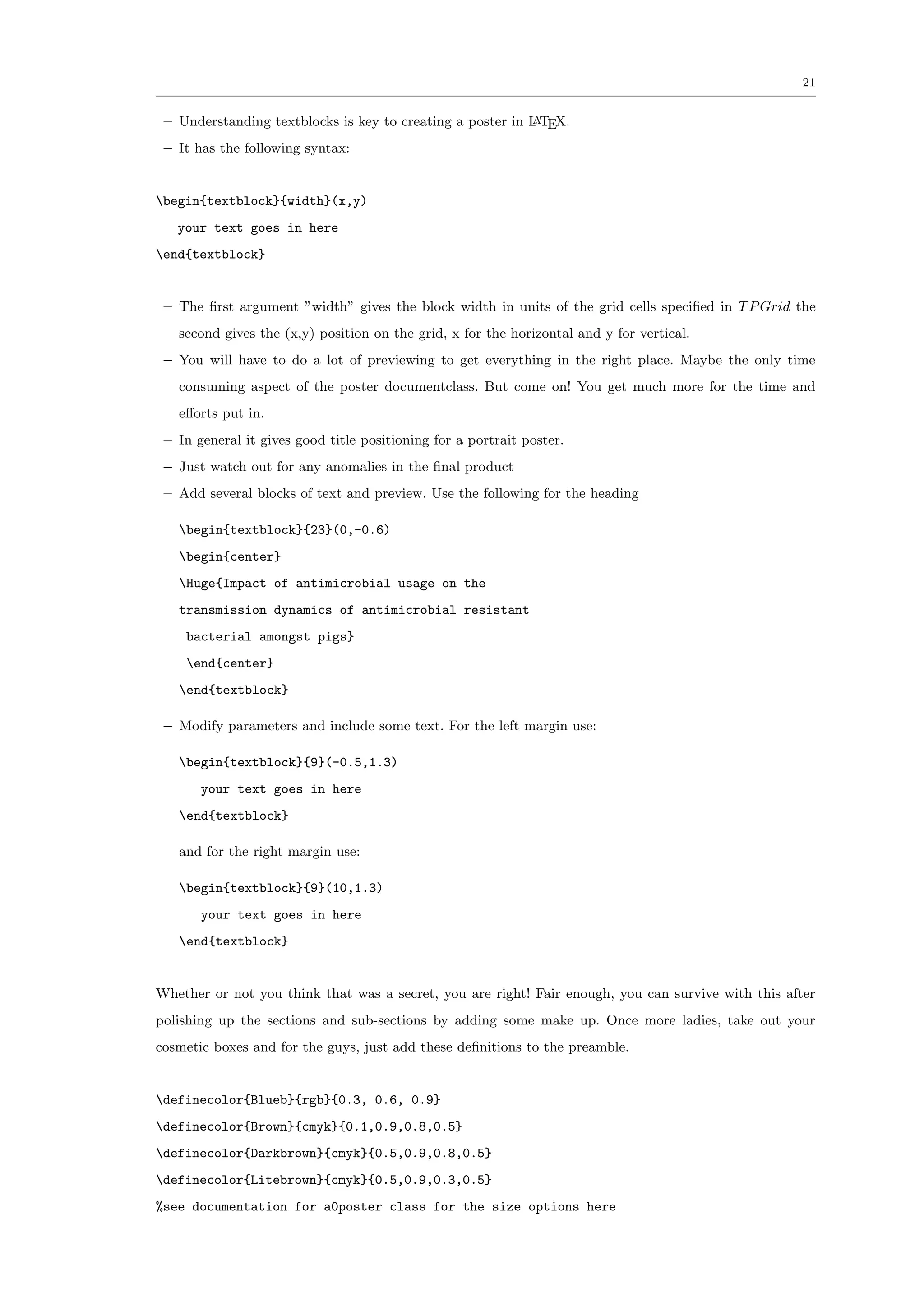 21


 – Understanding textblocks is key to creating a poster in L TEX.
                                                           A

 – It has the following syntax:


begin{textblock}{width}(x,y)
   your text goes in here
end{textblock}


 – The ﬁrst argument ”width” gives the block width in units of the grid cells speciﬁed in T P Grid the
   second gives the (x,y) position on the grid, x for the horizontal and y for vertical.
 – You will have to do a lot of previewing to get everything in the right place. Maybe the only time
   consuming aspect of the poster documentclass. But come on! You get much more for the time and
   eﬀorts put in.
 – In general it gives good title positioning for a portrait poster.
 – Just watch out for any anomalies in the ﬁnal product
 – Add several blocks of text and preview. Use the following for the heading

   begin{textblock}{23}(0,-0.6)
   begin{center}
   Huge{Impact of antimicrobial usage on the
   transmission dynamics of antimicrobial resistant
    bacterial amongst pigs}
    end{center}
   end{textblock}

 – Modify parameters and include some text. For the left margin use:

   begin{textblock}{9}(-0.5,1.3)
       your text goes in here
   end{textblock}

   and for the right margin use:

   begin{textblock}{9}(10,1.3)
       your text goes in here
   end{textblock}


Whether or not you think that was a secret, you are right! Fair enough, you can survive with this after
polishing up the sections and sub-sections by adding some make up. Once more ladies, take out your
cosmetic boxes and for the guys, just add these deﬁnitions to the preamble.


definecolor{Blueb}{rgb}{0.3, 0.6, 0.9}
definecolor{Brown}{cmyk}{0.1,0.9,0.8,0.5}
definecolor{Darkbrown}{cmyk}{0.5,0.9,0.8,0.5}
definecolor{Litebrown}{cmyk}{0.5,0.9,0.3,0.5}
%see documentation for a0poster class for the size options here
 