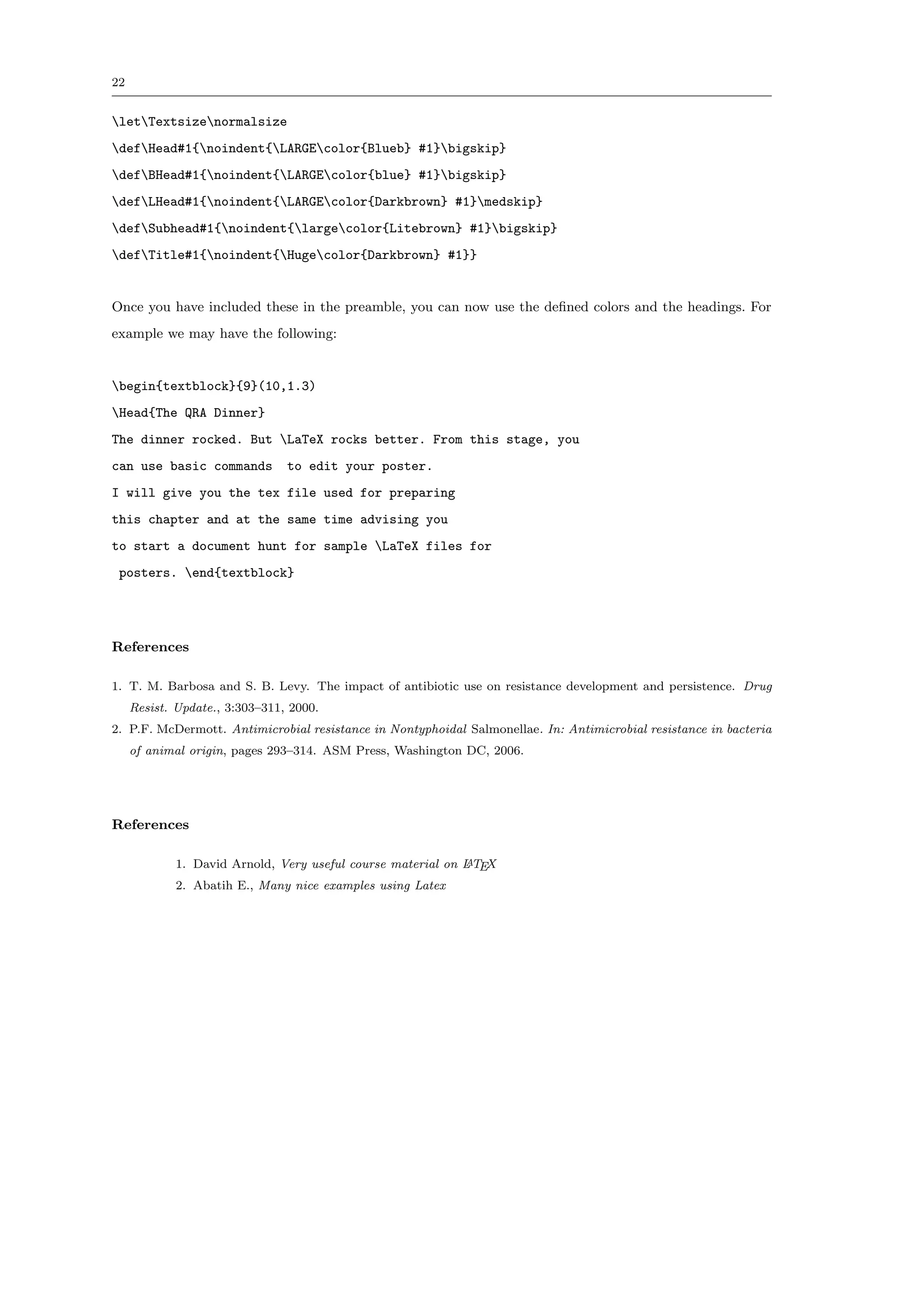 22


letTextsizenormalsize
defHead#1{noindent{LARGEcolor{Blueb} #1}bigskip}
defBHead#1{noindent{LARGEcolor{blue} #1}bigskip}
defLHead#1{noindent{LARGEcolor{Darkbrown} #1}medskip}
defSubhead#1{noindent{largecolor{Litebrown} #1}bigskip}
defTitle#1{noindent{Hugecolor{Darkbrown} #1}}


Once you have included these in the preamble, you can now use the deﬁned colors and the headings. For
example we may have the following:


begin{textblock}{9}(10,1.3)
Head{The QRA Dinner}
The dinner rocked. But LaTeX rocks better. From this stage, you
can use basic commands          to edit your poster.
I will give you the tex file used for preparing
this chapter and at the same time advising you
to start a document hunt for sample LaTeX files for
 posters. end{textblock}




References

1. T. M. Barbosa and S. B. Levy. The impact of antibiotic use on resistance development and persistence. Drug
     Resist. Update., 3:303–311, 2000.
2. P.F. McDermott. Antimicrobial resistance in Nontyphoidal Salmonellae. In: Antimicrobial resistance in bacteria
     of animal origin, pages 293–314. ASM Press, Washington DC, 2006.




References

                                                             A
             1. David Arnold, Very useful course material on L TEX
             2. Abatih E., Many nice examples using Latex
 