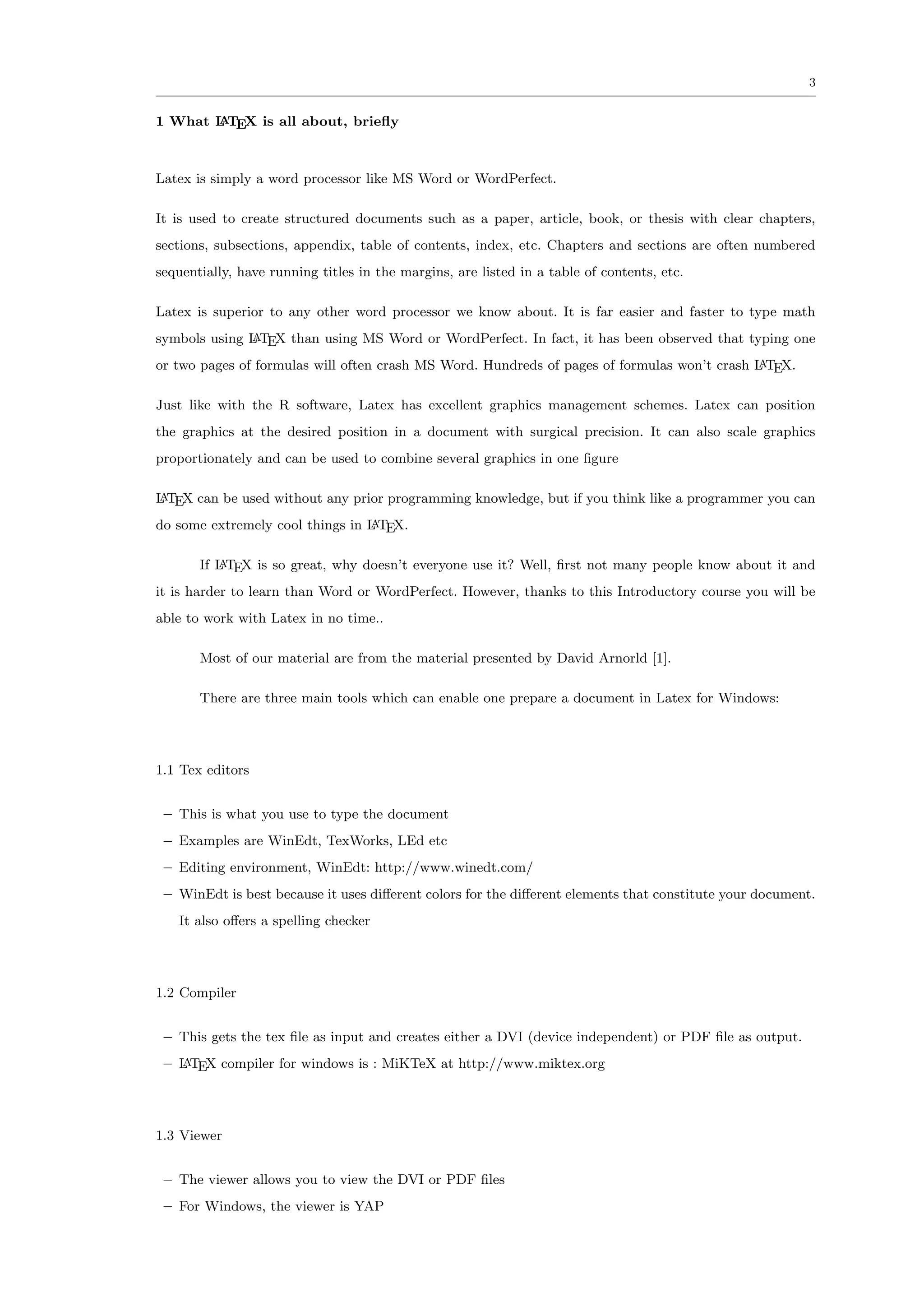 3


1 What L TEX is all about, brieﬂy
       A




Latex is simply a word processor like MS Word or WordPerfect.

It is used to create structured documents such as a paper, article, book, or thesis with clear chapters,
sections, subsections, appendix, table of contents, index, etc. Chapters and sections are often numbered
sequentially, have running titles in the margins, are listed in a table of contents, etc.

Latex is superior to any other word processor we know about. It is far easier and faster to type math
symbols using L TEX than using MS Word or WordPerfect. In fact, it has been observed that typing one
              A

or two pages of formulas will often crash MS Word. Hundreds of pages of formulas won’t crash L TEX.
                                                                                             A


Just like with the R software, Latex has excellent graphics management schemes. Latex can position
the graphics at the desired position in a document with surgical precision. It can also scale graphics
proportionately and can be used to combine several graphics in one ﬁgure

L TEX can be used without any prior programming knowledge, but if you think like a programmer you can
A

do some extremely cool things in L TEX.
                                 A


       If L TEX is so great, why doesn’t everyone use it? Well, ﬁrst not many people know about it and
          A

it is harder to learn than Word or WordPerfect. However, thanks to this Introductory course you will be
able to work with Latex in no time..

       Most of our material are from the material presented by David Arnorld [1].

       There are three main tools which can enable one prepare a document in Latex for Windows:




1.1 Tex editors


 – This is what you use to type the document
 – Examples are WinEdt, TexWorks, LEd etc
 – Editing environment, WinEdt: http://www.winedt.com/
 – WinEdt is best because it uses diﬀerent colors for the diﬀerent elements that constitute your document.
   It also oﬀers a spelling checker




1.2 Compiler


 – This gets the tex ﬁle as input and creates either a DVI (device independent) or PDF ﬁle as output.
 – L TEX compiler for windows is : MiKTeX at http://www.miktex.org
   A




1.3 Viewer


 – The viewer allows you to view the DVI or PDF ﬁles
 – For Windows, the viewer is YAP
 