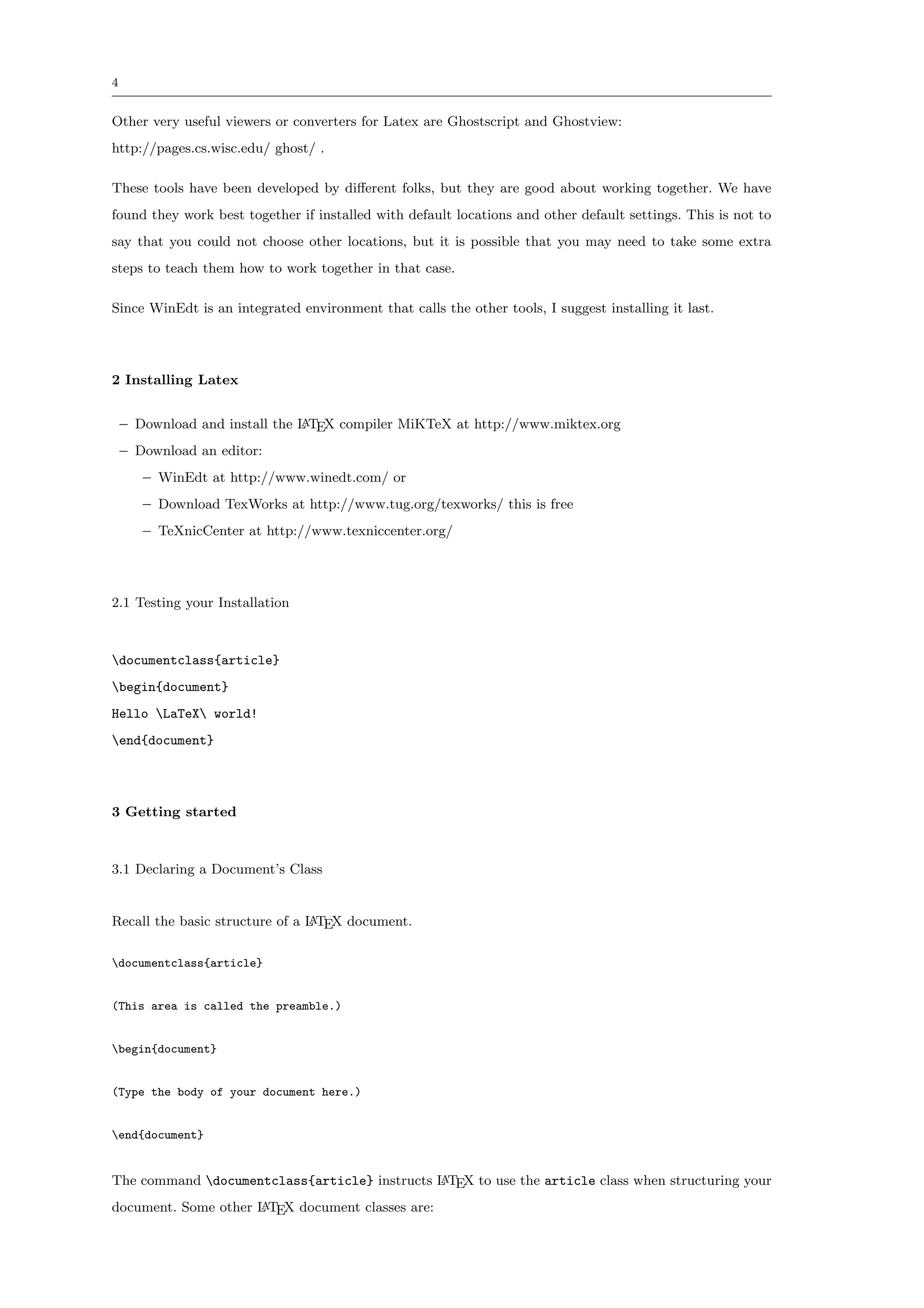 4


Other very useful viewers or converters for Latex are Ghostscript and Ghostview:
http://pages.cs.wisc.edu/ ghost/ .

These tools have been developed by diﬀerent folks, but they are good about working together. We have
found they work best together if installed with default locations and other default settings. This is not to
say that you could not choose other locations, but it is possible that you may need to take some extra
steps to teach them how to work together in that case.

Since WinEdt is an integrated environment that calls the other tools, I suggest installing it last.




2 Installing Latex


    – Download and install the L TEX compiler MiKTeX at http://www.miktex.org
                               A

    – Download an editor:
       – WinEdt at http://www.winedt.com/ or
       – Download TexWorks at http://www.tug.org/texworks/ this is free
       – TeXnicCenter at http://www.texniccenter.org/




2.1 Testing your Installation



documentclass{article}
begin{document}
Hello LaTeX world!
end{document}




3 Getting started



3.1 Declaring a Document’s Class


Recall the basic structure of a L TEX document.
                                A


documentclass{article}


(This area is called the preamble.)


begin{document}


(Type the body of your document here.)


end{document}


The command documentclass{article} instructs L TEX to use the article class when structuring your
                                              A

document. Some other L TEX document classes are:
                     A
 