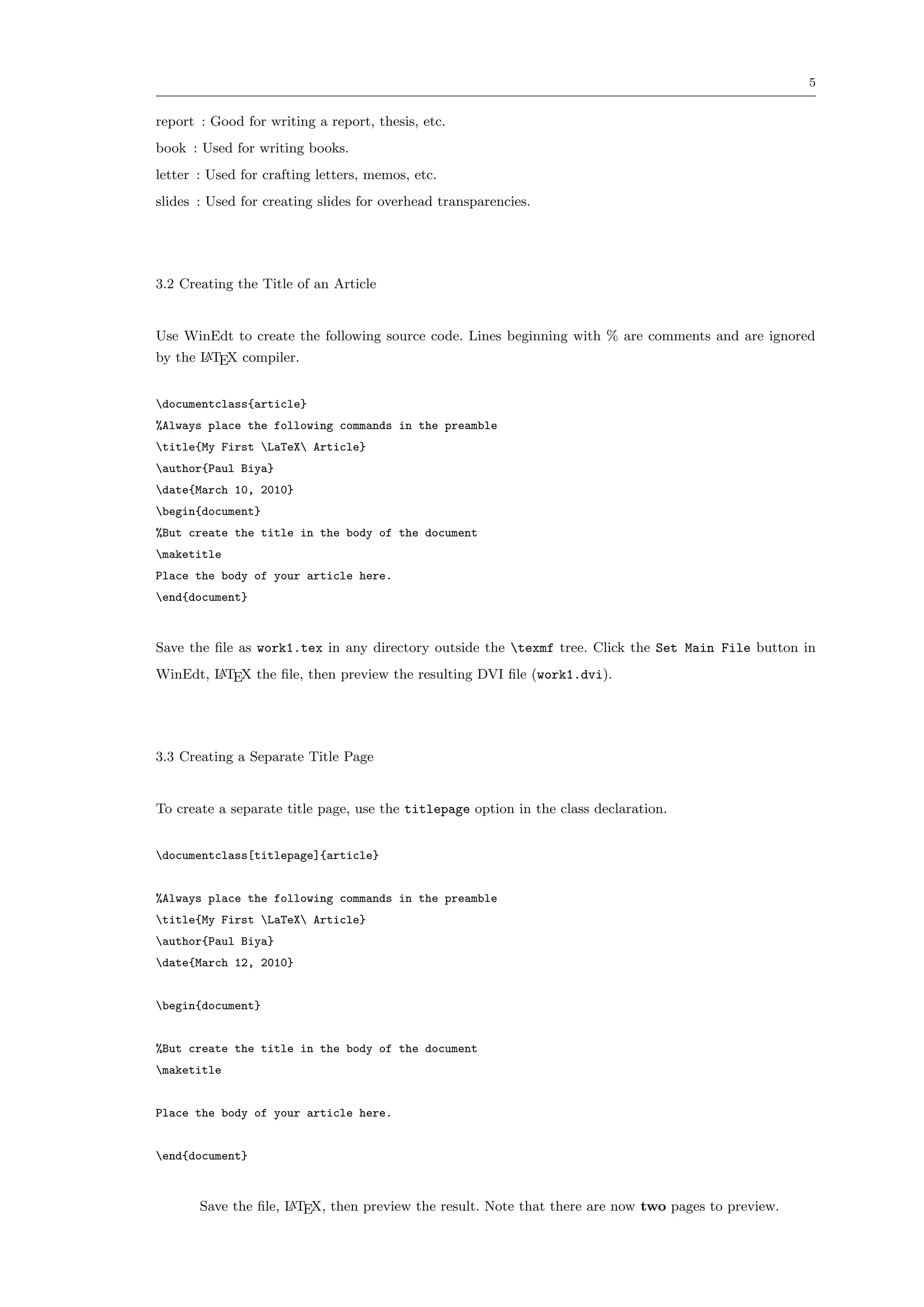 5


report : Good for writing a report, thesis, etc.
book : Used for writing books.
letter : Used for crafting letters, memos, etc.
slides : Used for creating slides for overhead transparencies.




3.2 Creating the Title of an Article


Use WinEdt to create the following source code. Lines beginning with % are comments and are ignored
by the L TEX compiler.
       A



documentclass{article}
%Always place the following commands in the preamble
title{My First LaTeX Article}
author{Paul Biya}
date{March 10, 2010}
begin{document}
%But create the title in the body of the document
maketitle
Place the body of your article here.
end{document}



Save the ﬁle as work1.tex in any directory outside the texmf tree. Click the Set Main File button in
WinEdt, L TEX the ﬁle, then preview the resulting DVI ﬁle (work1.dvi).
        A




3.3 Creating a Separate Title Page


To create a separate title page, use the titlepage option in the class declaration.


documentclass[titlepage]{article}


%Always place the following commands in the preamble
title{My First LaTeX Article}
author{Paul Biya}
date{March 12, 2010}


begin{document}


%But create the title in the body of the document
maketitle


Place the body of your article here.


end{document}



       Save the ﬁle, L TEX, then preview the result. Note that there are now two pages to preview.
                     A
 