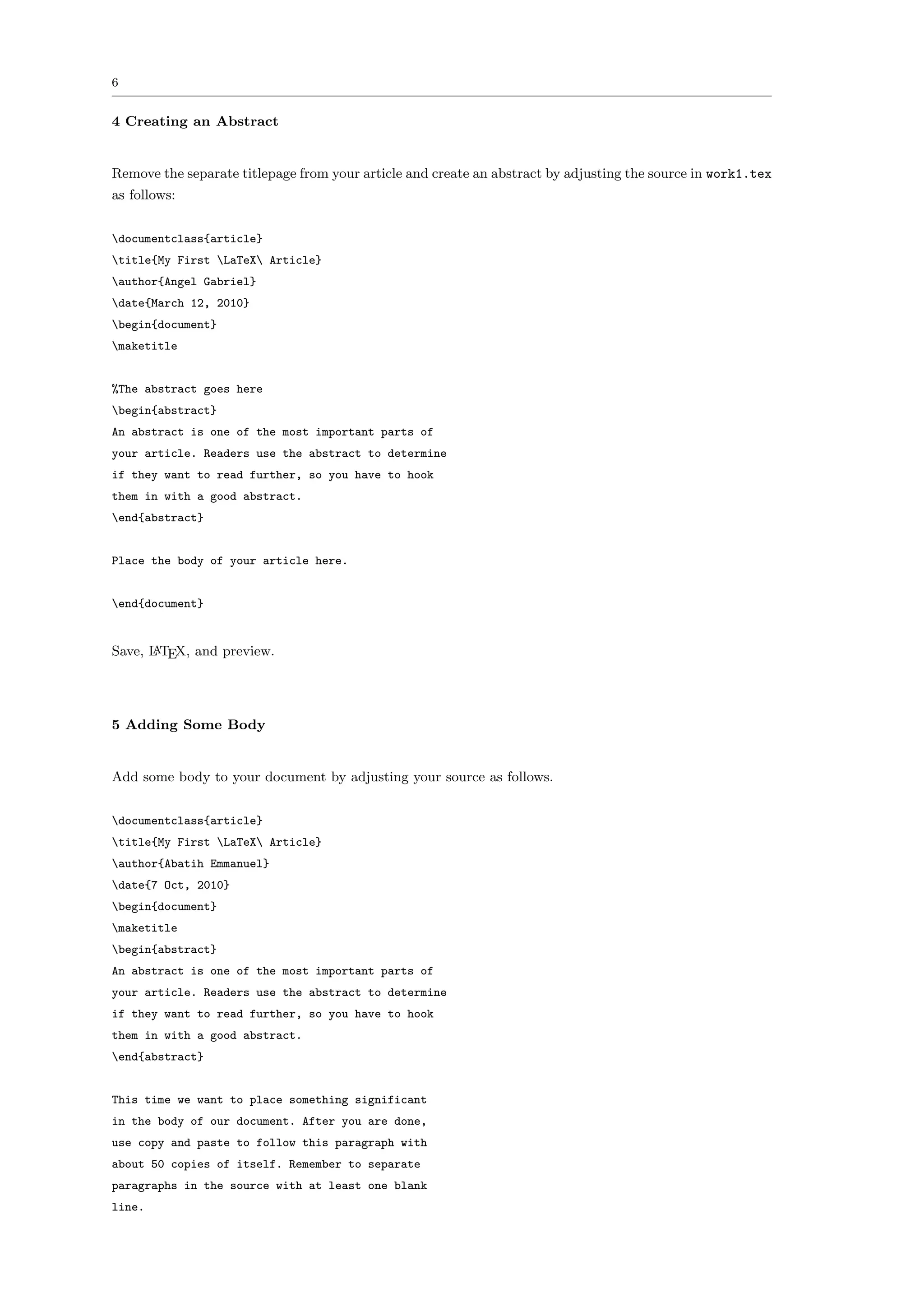 6


4 Creating an Abstract


Remove the separate titlepage from your article and create an abstract by adjusting the source in work1.tex
as follows:


documentclass{article}
title{My First LaTeX Article}
author{Angel Gabriel}
date{March 12, 2010}
begin{document}
maketitle


%The abstract goes here
begin{abstract}
An abstract is one of the most important parts of
your article. Readers use the abstract to determine
if they want to read further, so you have to hook
them in with a good abstract.
end{abstract}


Place the body of your article here.


end{document}


Save, L TEX, and preview.
      A




5 Adding Some Body


Add some body to your document by adjusting your source as follows.


documentclass{article}
title{My First LaTeX Article}
author{Abatih Emmanuel}
date{7 Oct, 2010}
begin{document}
maketitle
begin{abstract}
An abstract is one of the most important parts of
your article. Readers use the abstract to determine
if they want to read further, so you have to hook
them in with a good abstract.
end{abstract}


This time we want to place something significant
in the body of our document. After you are done,
use copy and paste to follow this paragraph with
about 50 copies of itself. Remember to separate
paragraphs in the source with at least one blank
line.
 