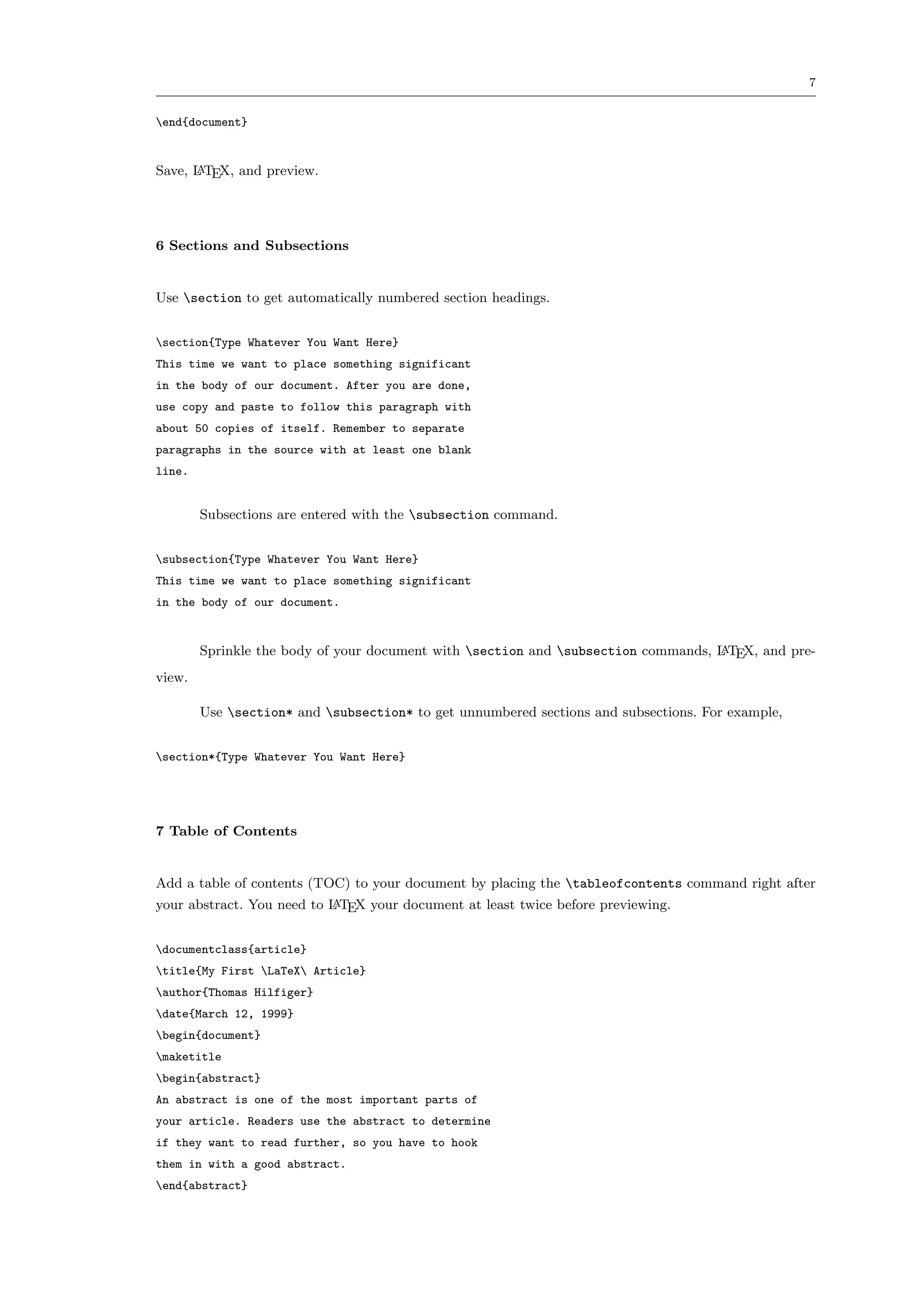 7


end{document}


Save, L TEX, and preview.
      A




6 Sections and Subsections


Use section to get automatically numbered section headings.


section{Type Whatever You Want Here}
This time we want to place something significant
in the body of our document. After you are done,
use copy and paste to follow this paragraph with
about 50 copies of itself. Remember to separate
paragraphs in the source with at least one blank
line.


        Subsections are entered with the subsection command.


subsection{Type Whatever You Want Here}
This time we want to place something significant
in the body of our document.


        Sprinkle the body of your document with section and subsection commands, L TEX, and pre-
                                                                                   A

view.

        Use section* and subsection* to get unnumbered sections and subsections. For example,


section*{Type Whatever You Want Here}




7 Table of Contents


Add a table of contents (TOC) to your document by placing the tableofcontents command right after
your abstract. You need to L TEX your document at least twice before previewing.
                           A



documentclass{article}
title{My First LaTeX Article}
author{Thomas Hilfiger}
date{March 12, 1999}
begin{document}
maketitle
begin{abstract}
An abstract is one of the most important parts of
your article. Readers use the abstract to determine
if they want to read further, so you have to hook
them in with a good abstract.
end{abstract}
 