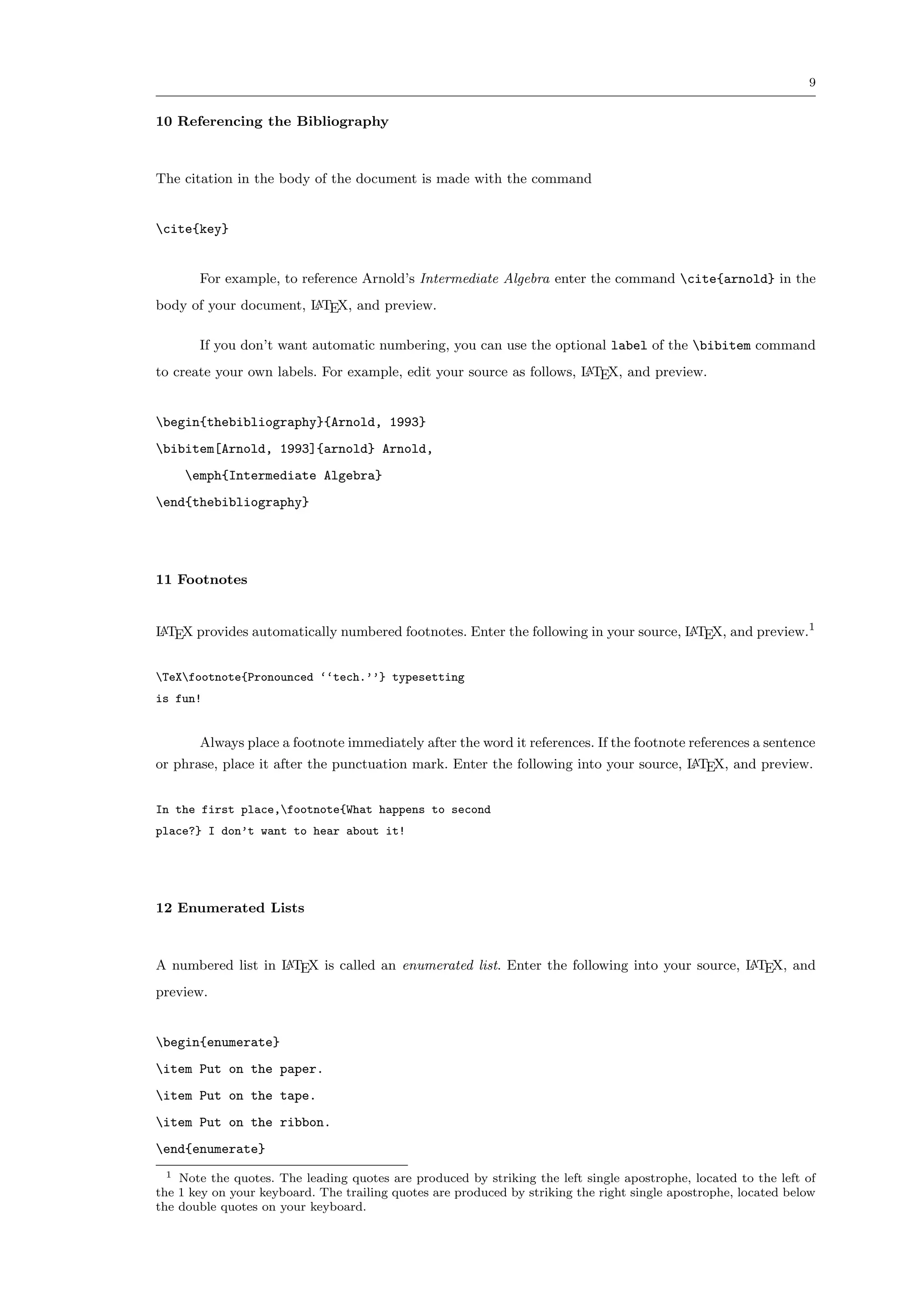 9


10 Referencing the Bibliography



The citation in the body of the document is made with the command


cite{key}


       For example, to reference Arnold’s Intermediate Algebra enter the command cite{arnold} in the
body of your document, L TEX, and preview.
                       A


       If you don’t want automatic numbering, you can use the optional label of the bibitem command
to create your own labels. For example, edit your source as follows, L TEX, and preview.
                                                                     A



begin{thebibliography}{Arnold, 1993}
bibitem[Arnold, 1993]{arnold} Arnold,
     emph{Intermediate Algebra}
end{thebibliography}




11 Footnotes


L TEX provides automatically numbered footnotes. Enter the following in your source, L TEX, and preview.1
A                                                                                    A



TeXfootnote{Pronounced ‘‘tech.’’} typesetting
is fun!


       Always place a footnote immediately after the word it references. If the footnote references a sentence
or phrase, place it after the punctuation mark. Enter the following into your source, L TEX, and preview.
                                                                                      A



In the first place,footnote{What happens to second
place?} I don’t want to hear about it!




12 Enumerated Lists



A numbered list in L TEX is called an enumerated list. Enter the following into your source, L TEX, and
                   A                                                                         A

preview.


begin{enumerate}
item Put on the paper.
item Put on the tape.
item Put on the ribbon.
end{enumerate}
  1 Note the quotes. The leading quotes are produced by striking the left single apostrophe, located to the left of

the 1 key on your keyboard. The trailing quotes are produced by striking the right single apostrophe, located below
the double quotes on your keyboard.
 