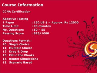 CCNA Certification  Adaptive Testing 1 Paper   : 150 US $ = Approx. Rs 12000 Time Limit : 90 minutes  No. Questions : 50 – 55 Passing Score : 825/1000 Questions Format :  Single Choice Multiple Choice Drag & Drop Fill in the Blanks Router Simulations Scenario Based Course Information 