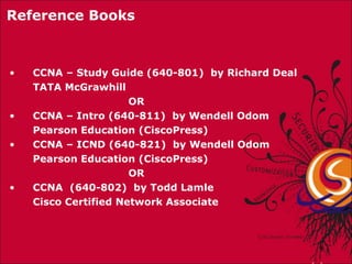 CCNA – Study Guide (640-801)  by Richard Deal TATA McGrawhill    OR CCNA – Intro (640-811)  by Wendell Odom Pearson Education (CiscoPress) CCNA – ICND (640-821)  by Wendell Odom Pearson Education (CiscoPress)   OR CCNA  (640-802)  by Todd Lamle Cisco Certified Network Associate Reference Books 