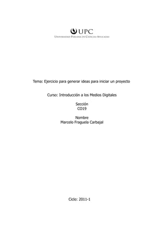 Tema: Ejercicio para generar ideas para iniciar un proyecto


        Curso: Introducción a los Medios Digitales

                          Sección
                           CO19

                        Nombre
                Marcelo Fraguela Carbajal




                     Ciclo: 2011-1
 