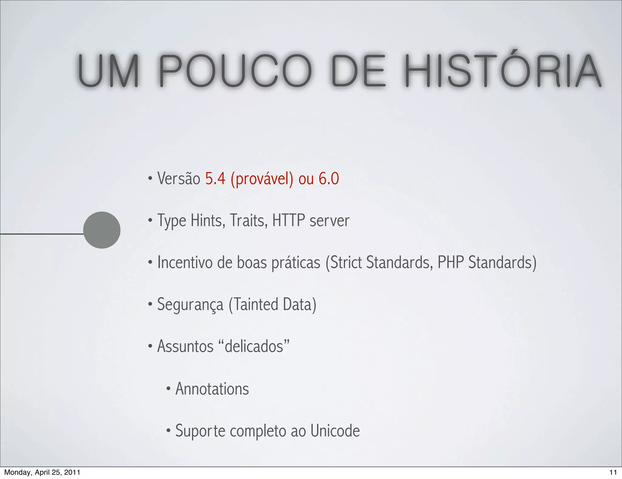 UM POUCO DE HISTÓRIA

                         • Versão 5.4 (provável) ou 6.0

                         • Type Hints, Traits, HTTP server

                         • Incentivo de boas práticas (Strict Standards, PHP Standards)

                         • Segurança (Tainted Data)

                         • Assuntos “delicados”

                           • Annotations

                           • Suporte completo ao Unicode

Monday, April 25, 2011                                                                    11
 