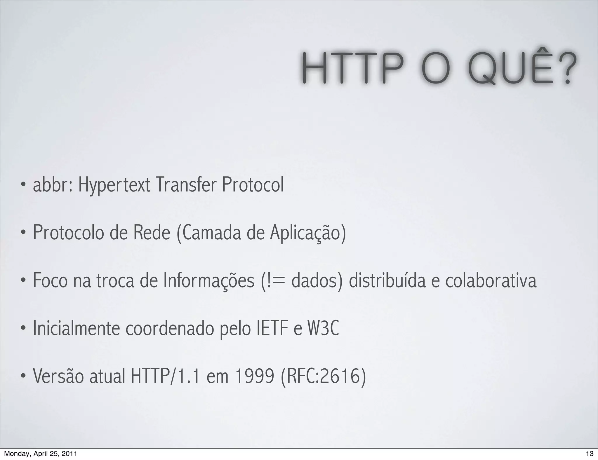 HTTP O QUÊ?

    • abbr: Hypertext Transfer Protocol

    • Protocolo de Rede (Camada de Aplicação)

    • Foco na troca de Informações (!= dados) distribuída e colaborativa

    • Inicialmente coordenado pelo IETF e W3C

    • Versão atual HTTP/1.1 em 1999 (RFC:2616)



Monday, April 25, 2011                                                     13
 