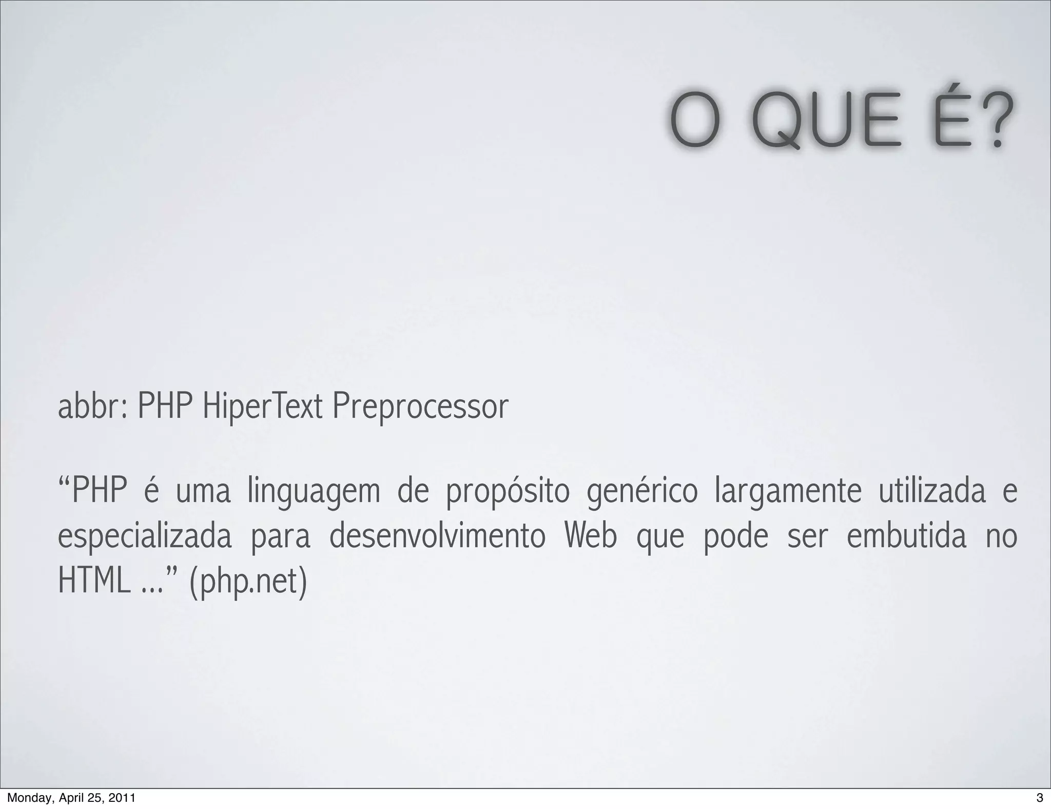 O QUE É?


        abbr: PHP HiperText Preprocessor

        “PHP é uma linguagem de propósito genérico largamente utilizada e
        especializada para desenvolvimento Web que pode ser embutida no
        HTML ...” (php.net)




Monday, April 25, 2011                                                      3
 