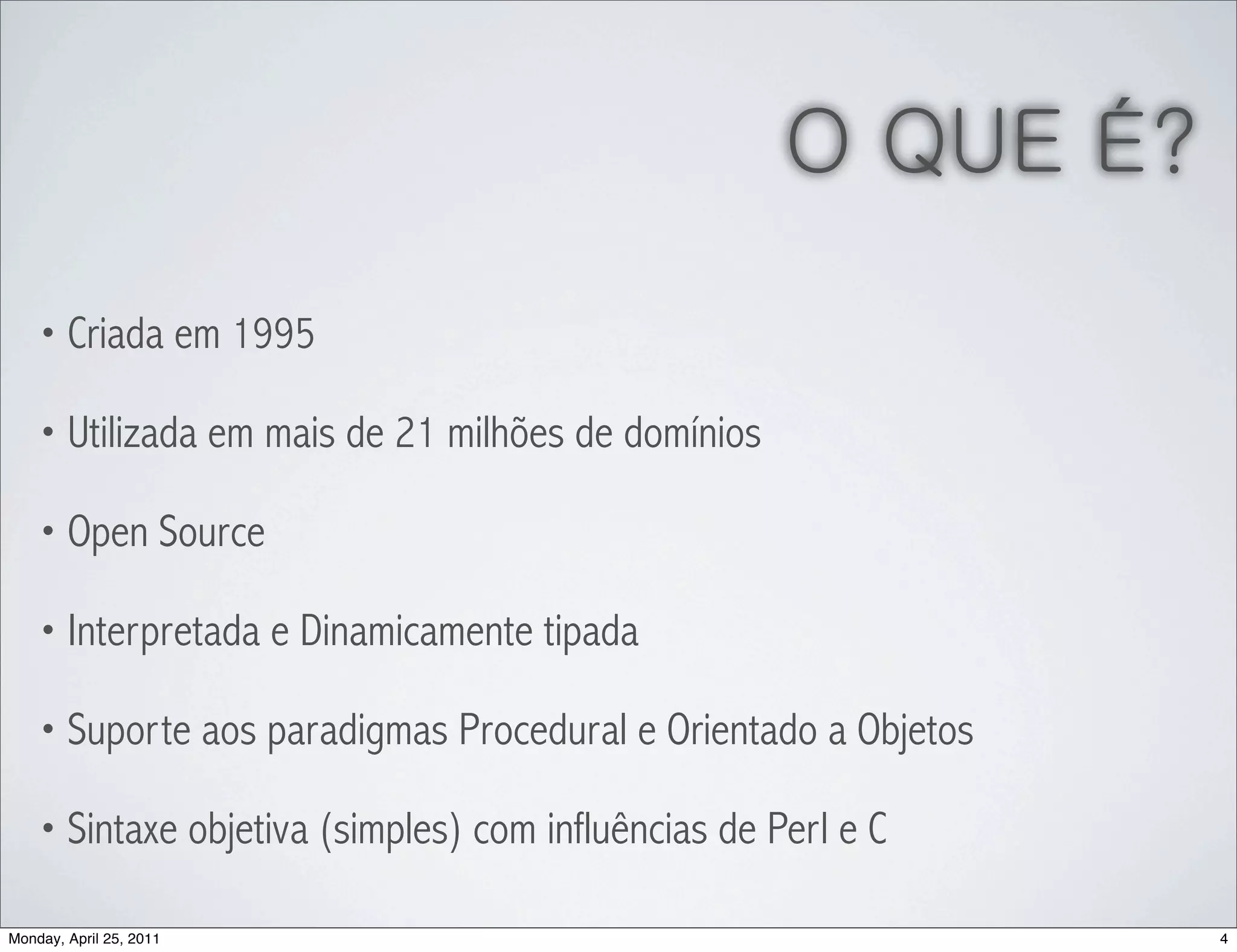 O QUE É?
    • Criada em 1995

    • Utilizada em mais de 21 milhões de domínios

    • Open Source

    • Interpretada e Dinamicamente tipada

    • Suporte aos paradigmas Procedural e Orientado a Objetos

    • Sintaxe objetiva (simples) com influências de Perl e C

Monday, April 25, 2011                                          4
 