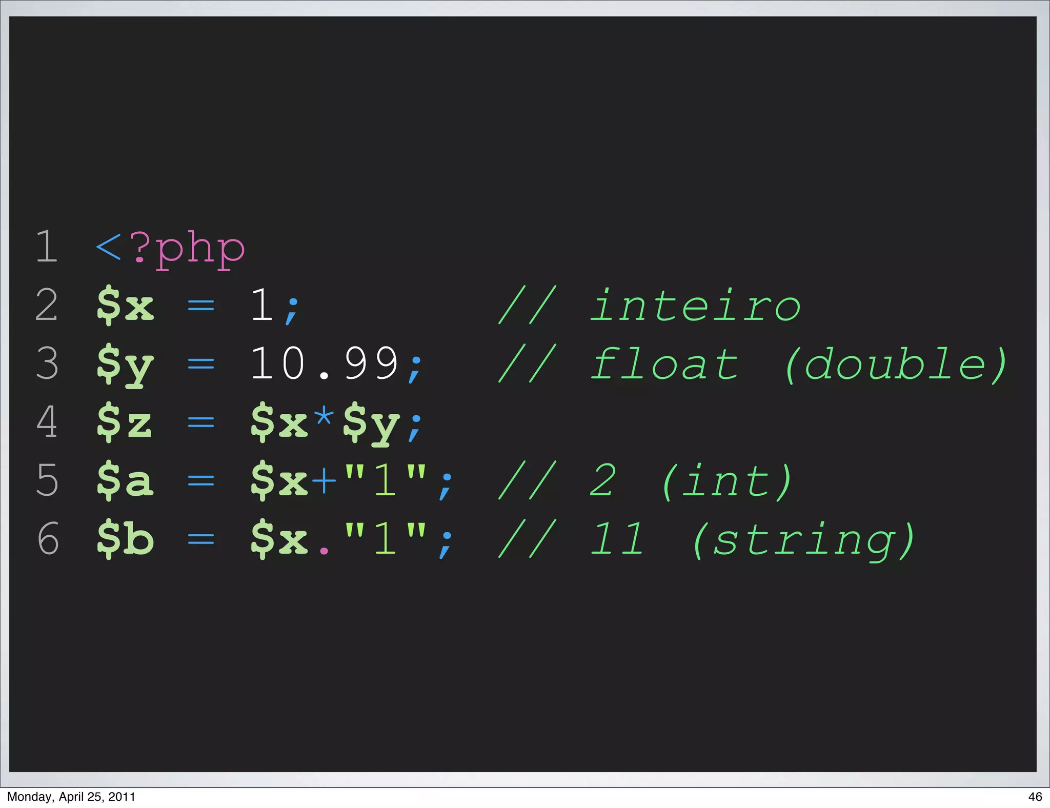 1         <?php
    2         $x = 1;        // inteiro
    3         $y = 10.99;    // float (double)
    4         $z = $x*$y;
    5         $a = $x+"1";   // 2 (int)
    6         $b = $x."1";   // 11 (string)



Monday, April 25, 2011                           46
 