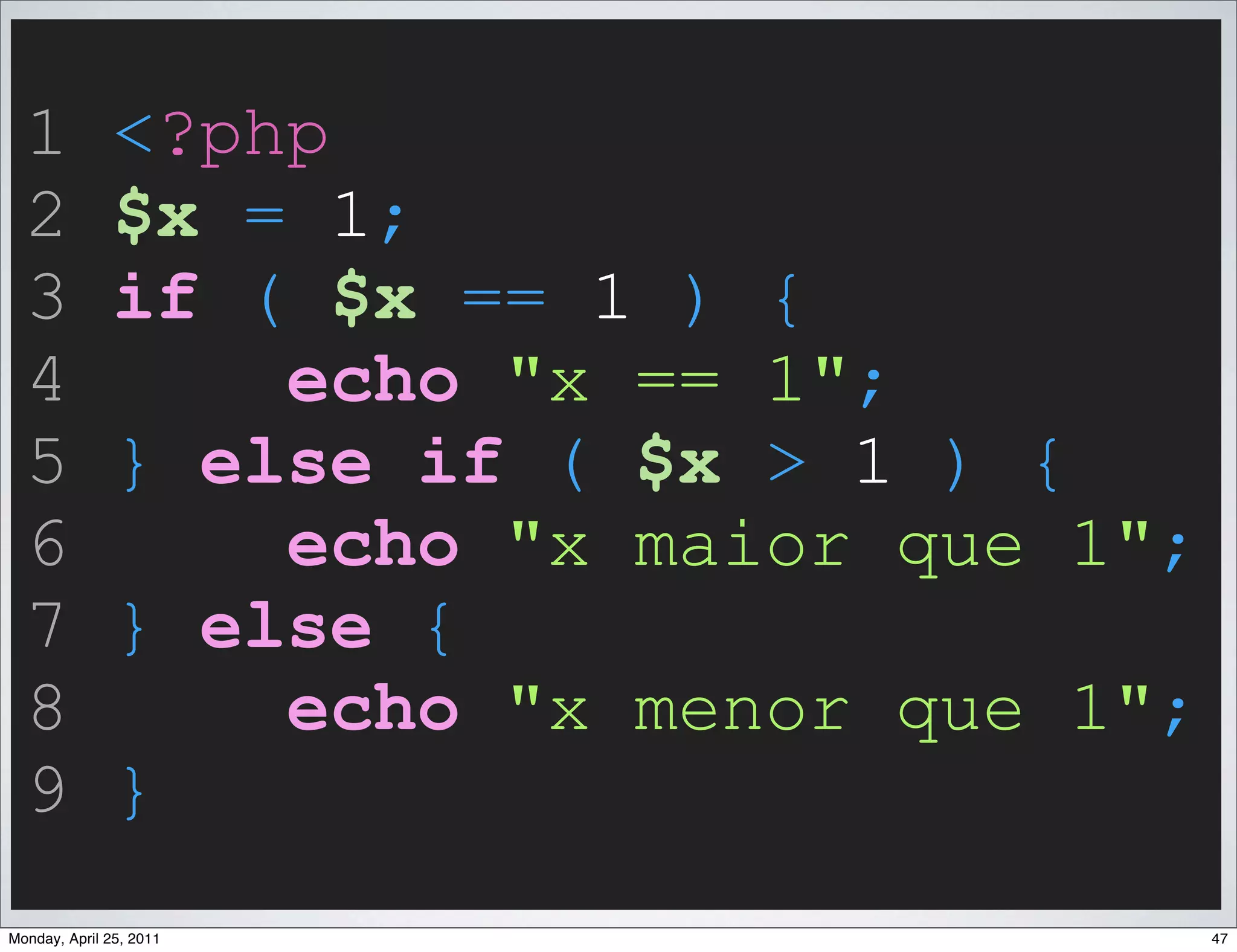 1            <?php
  2            $x = 1;
  3            if ( $x == 1 ) {
  4                echo "x == 1";
  5            } else if ( $x > 1 ) {
  6                echo "x maior que 1";
  7            } else {
  8                echo "x menor que 1";
  9            }
Monday, April 25, 2011                     47
 
