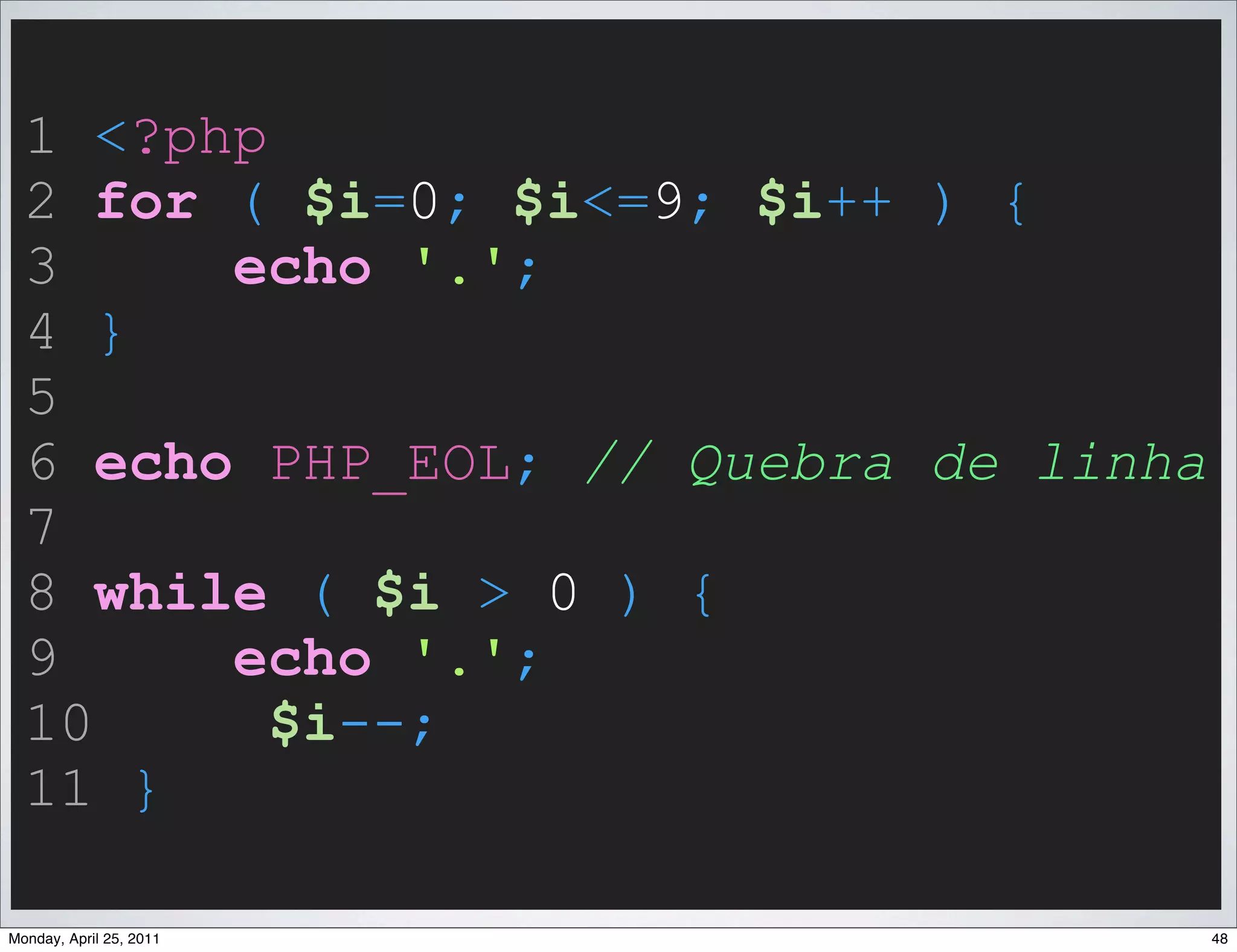 1 <?php
  2 for ( $i=0; $i<=9; $i++ ) {
  3     echo '.';
  4 }
  5
  6 echo PHP_EOL; // Quebra de linha
  7
  8 while ( $i > 0 ) {
  9     echo '.';
  10      $i--;
  11 }

Monday, April 25, 2011                 48
 