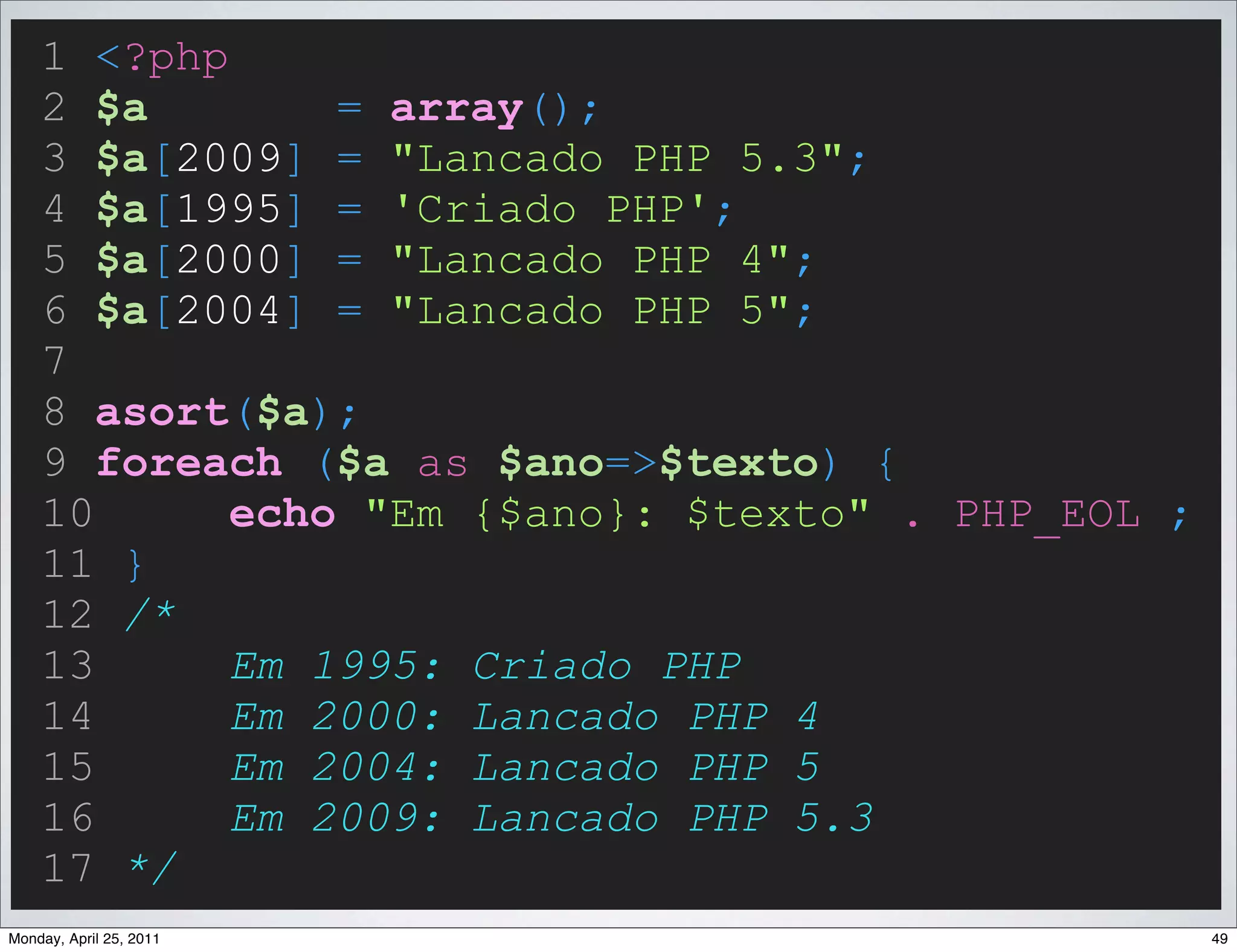 1 <?php
    2 $a        = array();
    3 $a[2009] = "Lancado PHP 5.3";
    4 $a[1995] = 'Criado PHP';
    5 $a[2000] = "Lancado PHP 4";
    6 $a[2004] = "Lancado PHP 5";
    7
    8 asort($a);
    9 foreach ($a as $ano=>$texto) {
    10      echo "Em {$ano}: $texto" . PHP_EOL ;
    11 }
    12 /*
    13      Em 1995: Criado PHP
    14      Em 2000: Lancado PHP 4
    15      Em 2004: Lancado PHP 5
    16      Em 2009: Lancado PHP 5.3
    17 */
Monday, April 25, 2011                             49
 
