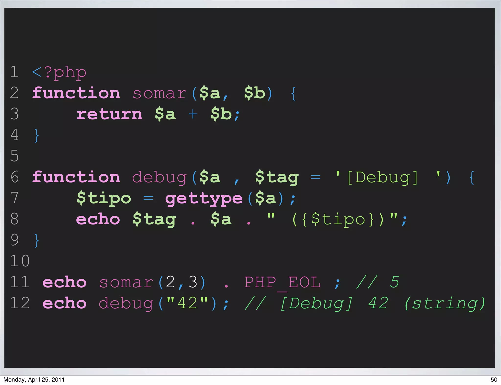 1 <?php
 2 function somar($a, $b) {
 3     return $a + $b;
 4 }
 5
 6 function debug($a , $tag = '[Debug] ') {
 7     $tipo = gettype($a);
 8     echo $tag . $a . " ({$tipo})";
 9 }
 10
 11 echo somar(2,3) . PHP_EOL ; // 5
 12 echo debug("42"); // [Debug] 42 (string)


Monday, April 25, 2011                         50
 