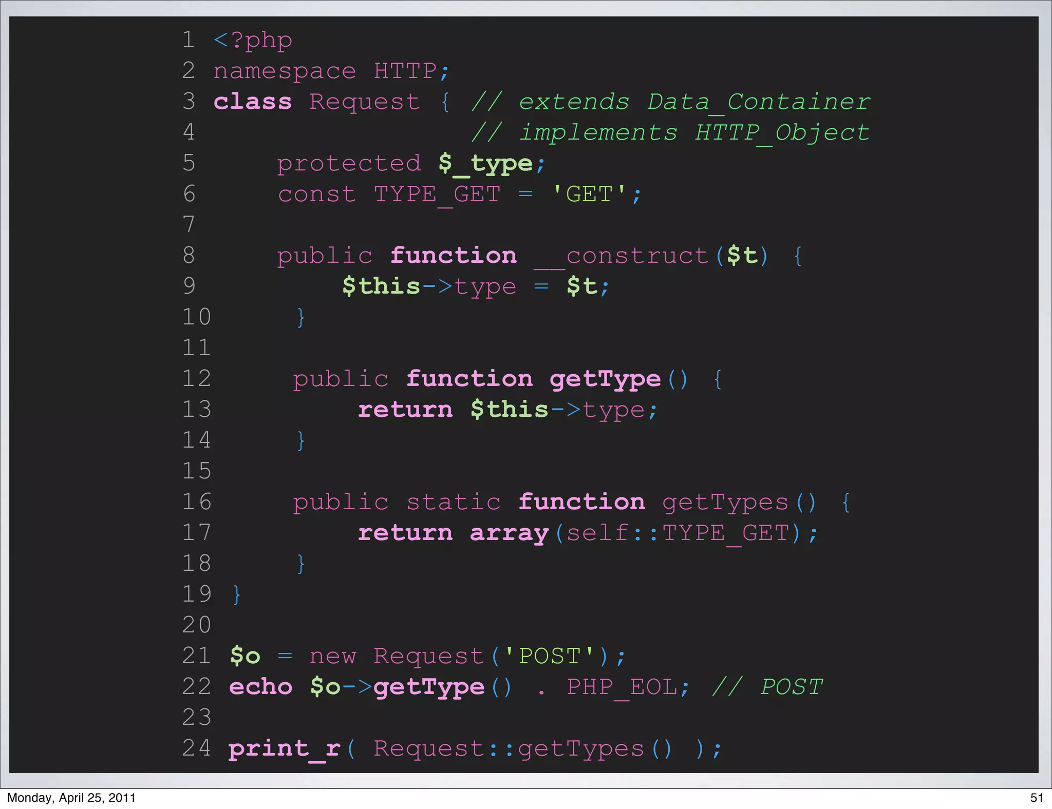 1 <?php
                         2 namespace HTTP;
                         3 class Request { // extends Data_Container
                         4                  // implements HTTP_Object
                         5     protected $_type;
                         6     const TYPE_GET = 'GET';
                         7
                         8     public function __construct($t) {
                         9          $this->type = $t;
                         10      }
                         11
                         12      public function getType() {
                         13          return $this->type;
                         14      }
                         15
                         16      public static function getTypes() {
                         17          return array(self::TYPE_GET);
                         18      }
                         19 }
                         20
                         21 $o = new Request('POST');
                         22 echo $o->getType() . PHP_EOL; // POST
                         23
                         24 print_r( Request::getTypes() );
Monday, April 25, 2011                                                  51
 
